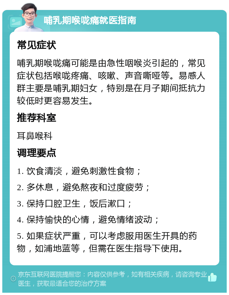 哺乳期喉咙痛就医指南 常见症状 哺乳期喉咙痛可能是由急性咽喉炎引起的，常见症状包括喉咙疼痛、咳嗽、声音嘶哑等。易感人群主要是哺乳期妇女，特别是在月子期间抵抗力较低时更容易发生。 推荐科室 耳鼻喉科 调理要点 1. 饮食清淡，避免刺激性食物； 2. 多休息，避免熬夜和过度疲劳； 3. 保持口腔卫生，饭后漱口； 4. 保持愉快的心情，避免情绪波动； 5. 如果症状严重，可以考虑服用医生开具的药物，如浦地蓝等，但需在医生指导下使用。