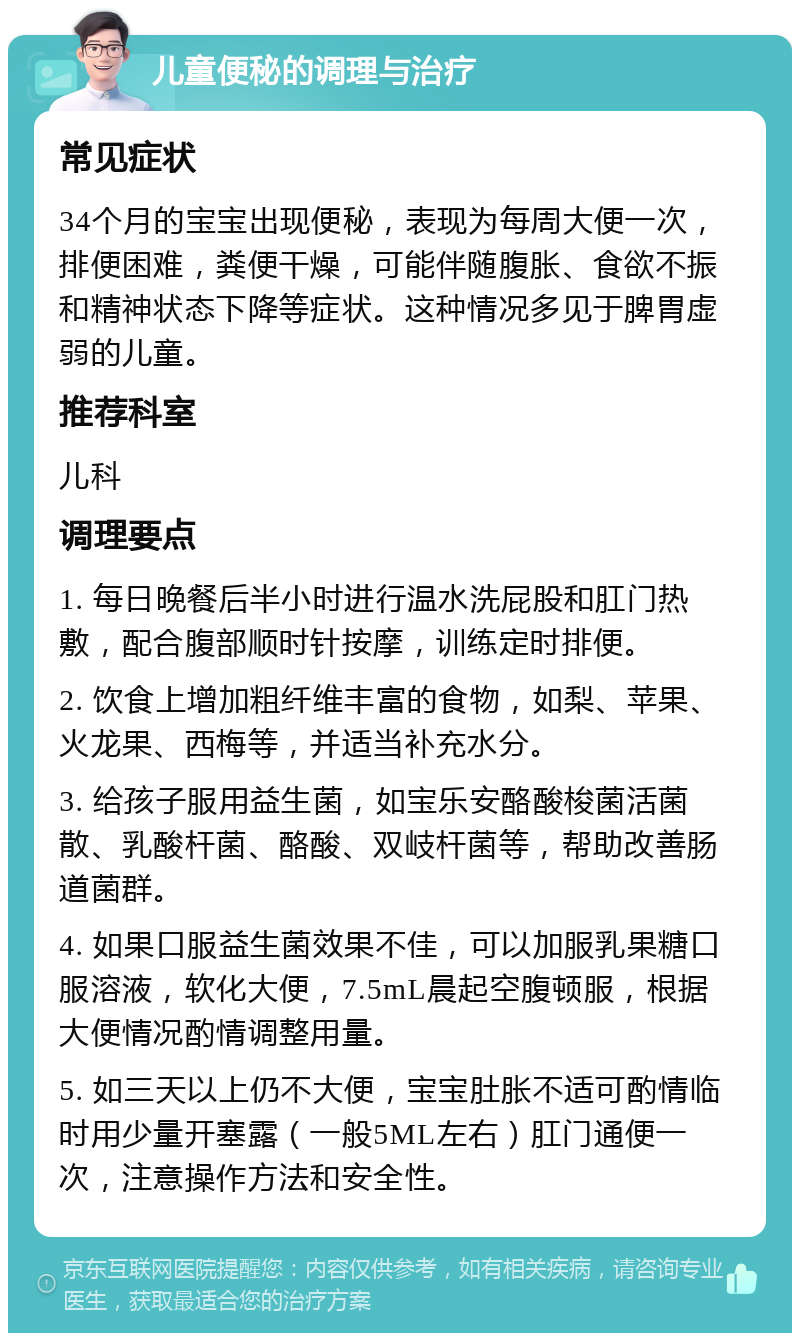 儿童便秘的调理与治疗 常见症状 34个月的宝宝出现便秘，表现为每周大便一次，排便困难，粪便干燥，可能伴随腹胀、食欲不振和精神状态下降等症状。这种情况多见于脾胃虚弱的儿童。 推荐科室 儿科 调理要点 1. 每日晚餐后半小时进行温水洗屁股和肛门热敷，配合腹部顺时针按摩，训练定时排便。 2. 饮食上增加粗纤维丰富的食物，如梨、苹果、火龙果、西梅等，并适当补充水分。 3. 给孩子服用益生菌，如宝乐安酪酸梭菌活菌散、乳酸杆菌、酪酸、双岐杆菌等，帮助改善肠道菌群。 4. 如果口服益生菌效果不佳，可以加服乳果糖口服溶液，软化大便，7.5mL晨起空腹顿服，根据大便情况酌情调整用量。 5. 如三天以上仍不大便，宝宝肚胀不适可酌情临时用少量开塞露（一般5ML左右）肛门通便一次，注意操作方法和安全性。