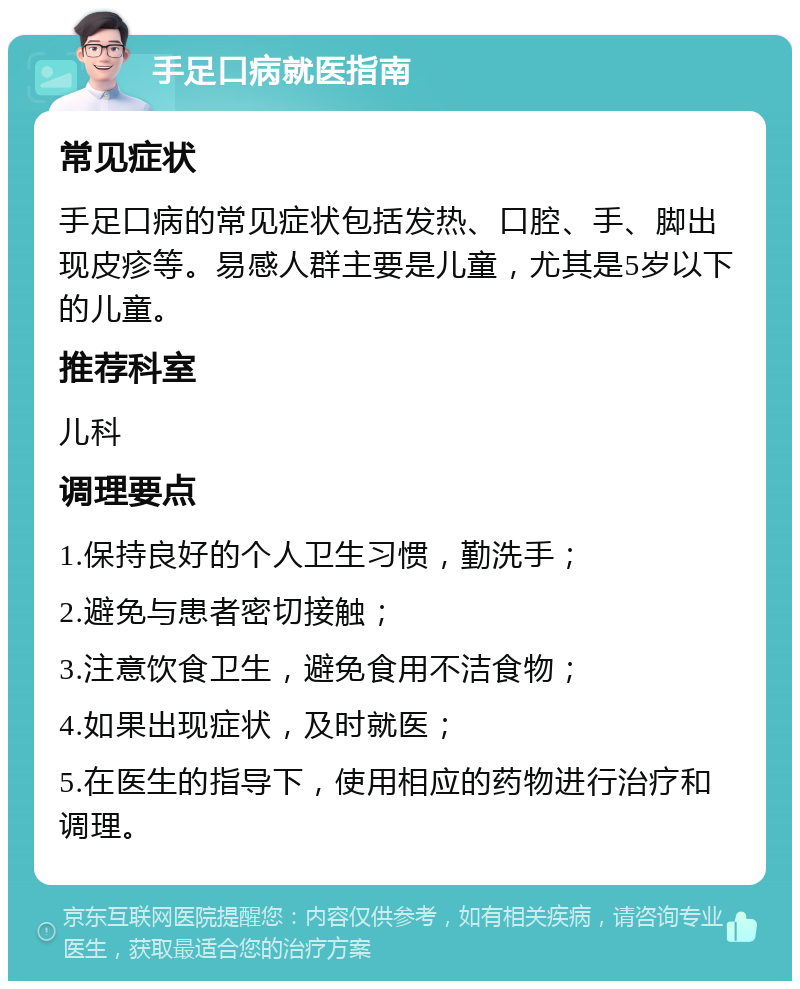 手足口病就医指南 常见症状 手足口病的常见症状包括发热、口腔、手、脚出现皮疹等。易感人群主要是儿童，尤其是5岁以下的儿童。 推荐科室 儿科 调理要点 1.保持良好的个人卫生习惯，勤洗手； 2.避免与患者密切接触； 3.注意饮食卫生，避免食用不洁食物； 4.如果出现症状，及时就医； 5.在医生的指导下，使用相应的药物进行治疗和调理。