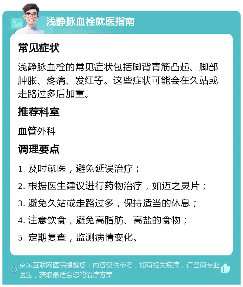 浅静脉血栓就医指南 常见症状 浅静脉血栓的常见症状包括脚背青筋凸起、脚部肿胀、疼痛、发红等。这些症状可能会在久站或走路过多后加重。 推荐科室 血管外科 调理要点 1. 及时就医，避免延误治疗； 2. 根据医生建议进行药物治疗，如迈之灵片； 3. 避免久站或走路过多，保持适当的休息； 4. 注意饮食，避免高脂肪、高盐的食物； 5. 定期复查，监测病情变化。