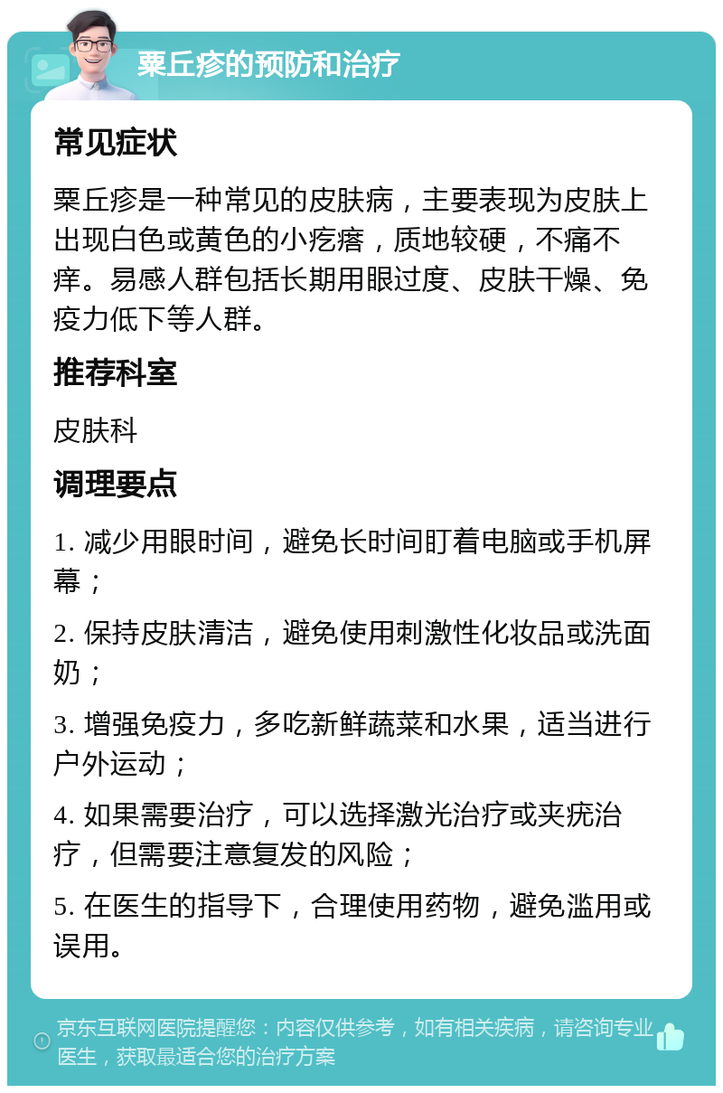 粟丘疹的预防和治疗 常见症状 粟丘疹是一种常见的皮肤病，主要表现为皮肤上出现白色或黄色的小疙瘩，质地较硬，不痛不痒。易感人群包括长期用眼过度、皮肤干燥、免疫力低下等人群。 推荐科室 皮肤科 调理要点 1. 减少用眼时间，避免长时间盯着电脑或手机屏幕； 2. 保持皮肤清洁，避免使用刺激性化妆品或洗面奶； 3. 增强免疫力，多吃新鲜蔬菜和水果，适当进行户外运动； 4. 如果需要治疗，可以选择激光治疗或夹疣治疗，但需要注意复发的风险； 5. 在医生的指导下，合理使用药物，避免滥用或误用。