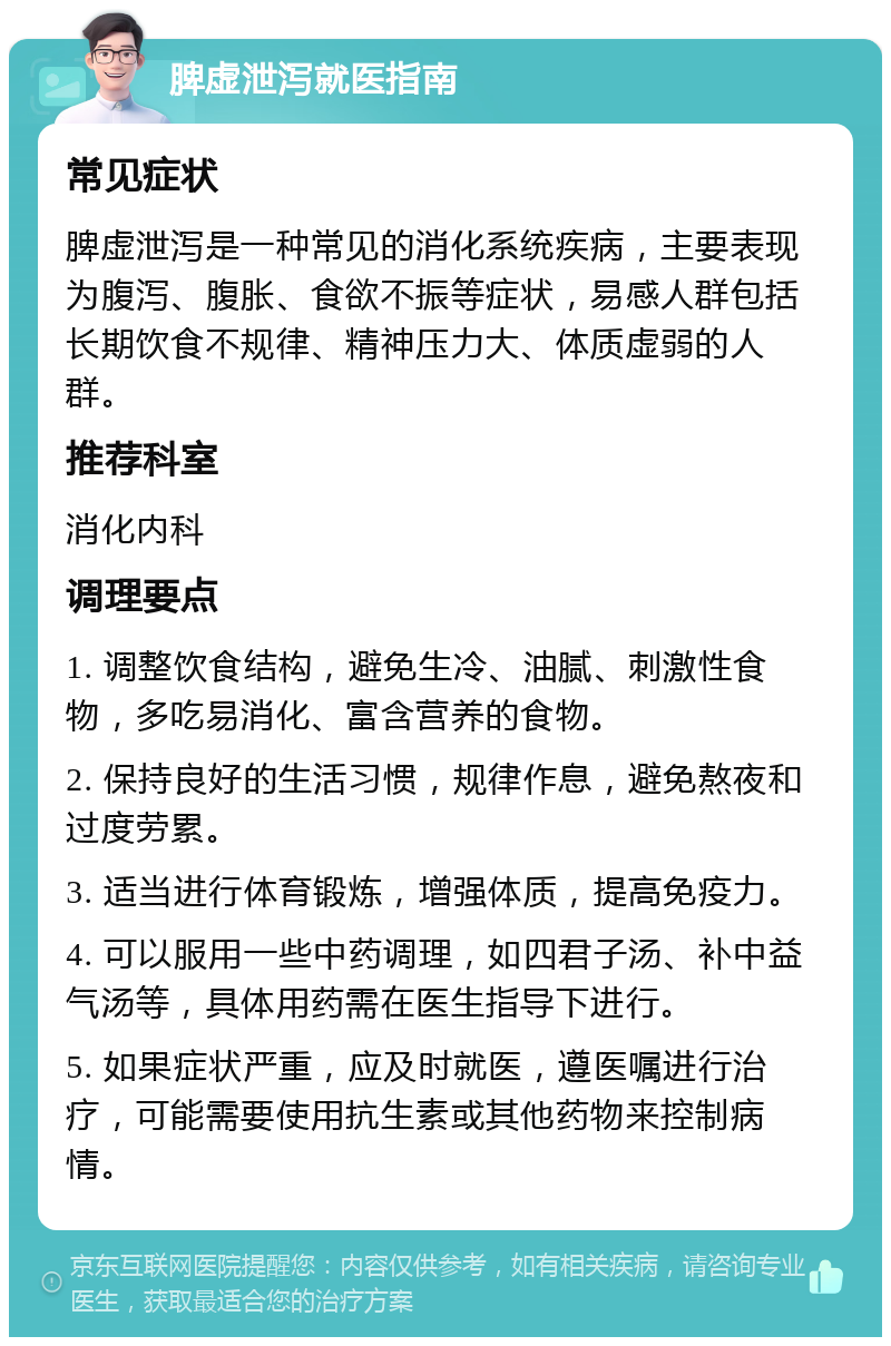 脾虚泄泻就医指南 常见症状 脾虚泄泻是一种常见的消化系统疾病，主要表现为腹泻、腹胀、食欲不振等症状，易感人群包括长期饮食不规律、精神压力大、体质虚弱的人群。 推荐科室 消化内科 调理要点 1. 调整饮食结构，避免生冷、油腻、刺激性食物，多吃易消化、富含营养的食物。 2. 保持良好的生活习惯，规律作息，避免熬夜和过度劳累。 3. 适当进行体育锻炼，增强体质，提高免疫力。 4. 可以服用一些中药调理，如四君子汤、补中益气汤等，具体用药需在医生指导下进行。 5. 如果症状严重，应及时就医，遵医嘱进行治疗，可能需要使用抗生素或其他药物来控制病情。