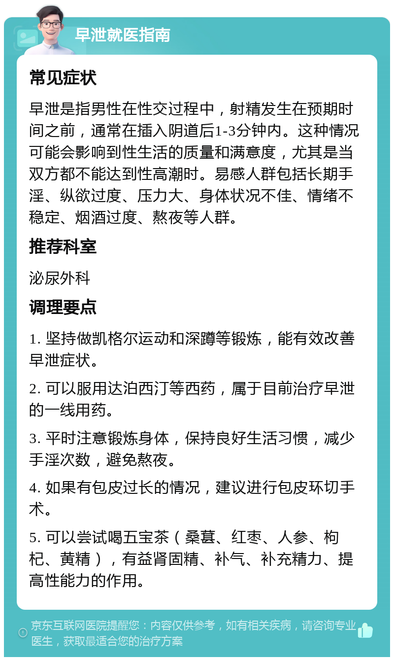 早泄就医指南 常见症状 早泄是指男性在性交过程中，射精发生在预期时间之前，通常在插入阴道后1-3分钟内。这种情况可能会影响到性生活的质量和满意度，尤其是当双方都不能达到性高潮时。易感人群包括长期手淫、纵欲过度、压力大、身体状况不佳、情绪不稳定、烟酒过度、熬夜等人群。 推荐科室 泌尿外科 调理要点 1. 坚持做凯格尔运动和深蹲等锻炼，能有效改善早泄症状。 2. 可以服用达泊西汀等西药，属于目前治疗早泄的一线用药。 3. 平时注意锻炼身体，保持良好生活习惯，减少手淫次数，避免熬夜。 4. 如果有包皮过长的情况，建议进行包皮环切手术。 5. 可以尝试喝五宝茶（桑葚、红枣、人参、枸杞、黄精），有益肾固精、补气、补充精力、提高性能力的作用。