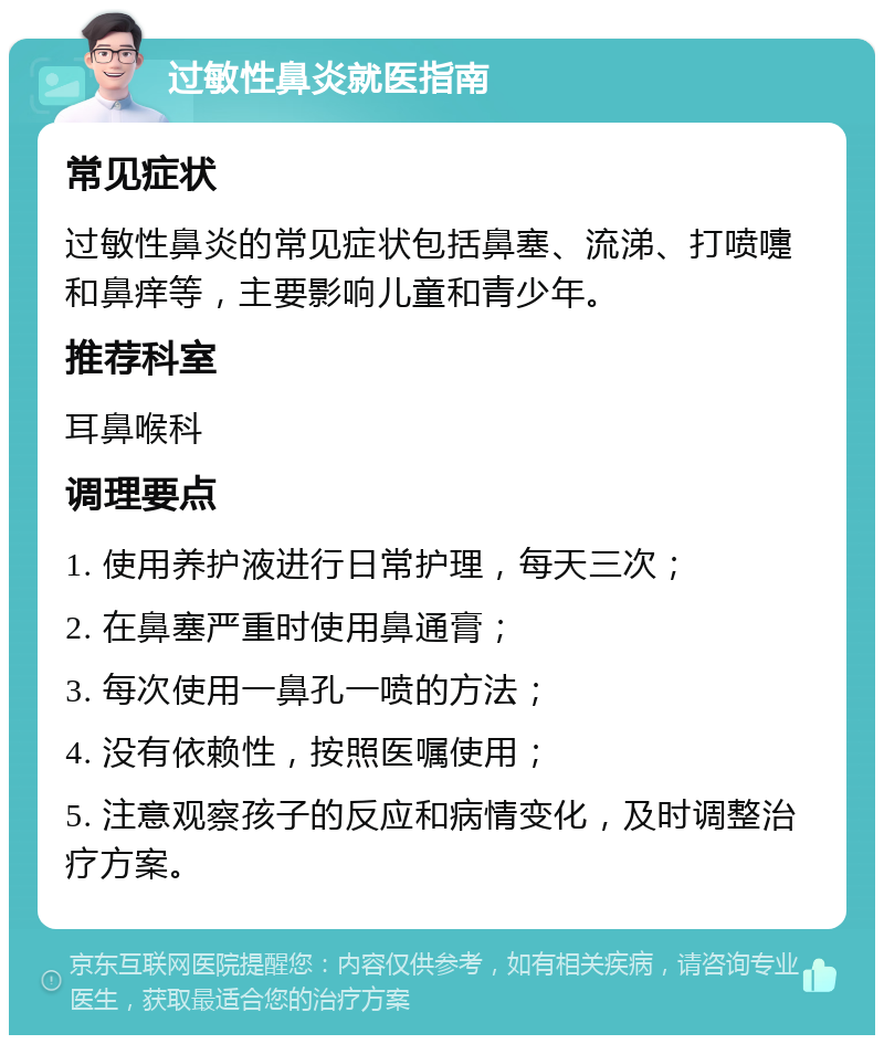 过敏性鼻炎就医指南 常见症状 过敏性鼻炎的常见症状包括鼻塞、流涕、打喷嚏和鼻痒等，主要影响儿童和青少年。 推荐科室 耳鼻喉科 调理要点 1. 使用养护液进行日常护理，每天三次； 2. 在鼻塞严重时使用鼻通膏； 3. 每次使用一鼻孔一喷的方法； 4. 没有依赖性，按照医嘱使用； 5. 注意观察孩子的反应和病情变化，及时调整治疗方案。