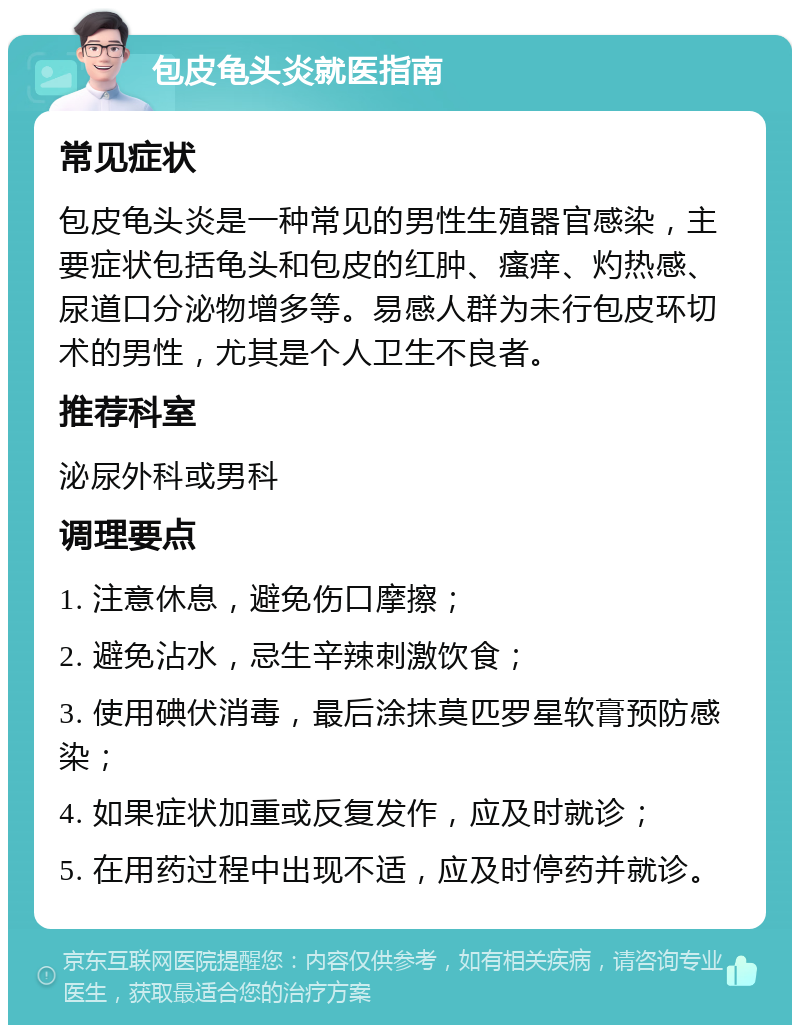 包皮龟头炎就医指南 常见症状 包皮龟头炎是一种常见的男性生殖器官感染，主要症状包括龟头和包皮的红肿、瘙痒、灼热感、尿道口分泌物增多等。易感人群为未行包皮环切术的男性，尤其是个人卫生不良者。 推荐科室 泌尿外科或男科 调理要点 1. 注意休息，避免伤口摩擦； 2. 避免沾水，忌生辛辣刺激饮食； 3. 使用碘伏消毒，最后涂抹莫匹罗星软膏预防感染； 4. 如果症状加重或反复发作，应及时就诊； 5. 在用药过程中出现不适，应及时停药并就诊。