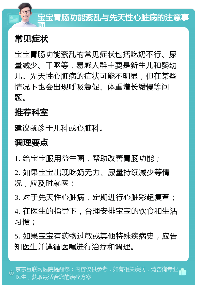 宝宝胃肠功能紊乱与先天性心脏病的注意事项 常见症状 宝宝胃肠功能紊乱的常见症状包括吃奶不行、尿量减少、干呕等，易感人群主要是新生儿和婴幼儿。先天性心脏病的症状可能不明显，但在某些情况下也会出现呼吸急促、体重增长缓慢等问题。 推荐科室 建议就诊于儿科或心脏科。 调理要点 1. 给宝宝服用益生菌，帮助改善胃肠功能； 2. 如果宝宝出现吃奶无力、尿量持续减少等情况，应及时就医； 3. 对于先天性心脏病，定期进行心脏彩超复查； 4. 在医生的指导下，合理安排宝宝的饮食和生活习惯； 5. 如果宝宝有药物过敏或其他特殊疾病史，应告知医生并遵循医嘱进行治疗和调理。