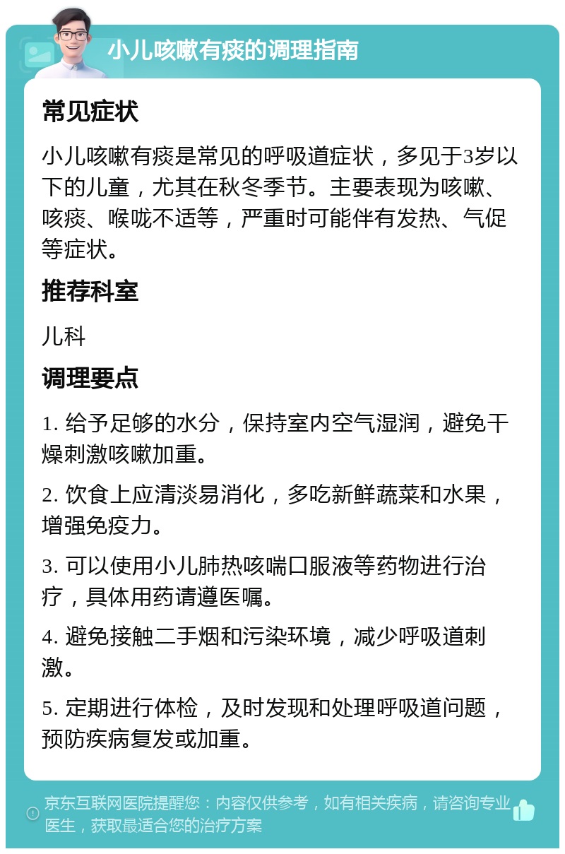 小儿咳嗽有痰的调理指南 常见症状 小儿咳嗽有痰是常见的呼吸道症状，多见于3岁以下的儿童，尤其在秋冬季节。主要表现为咳嗽、咳痰、喉咙不适等，严重时可能伴有发热、气促等症状。 推荐科室 儿科 调理要点 1. 给予足够的水分，保持室内空气湿润，避免干燥刺激咳嗽加重。 2. 饮食上应清淡易消化，多吃新鲜蔬菜和水果，增强免疫力。 3. 可以使用小儿肺热咳喘口服液等药物进行治疗，具体用药请遵医嘱。 4. 避免接触二手烟和污染环境，减少呼吸道刺激。 5. 定期进行体检，及时发现和处理呼吸道问题，预防疾病复发或加重。