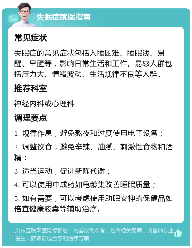 失眠症就医指南 常见症状 失眠症的常见症状包括入睡困难、睡眠浅、易醒、早醒等，影响日常生活和工作。易感人群包括压力大、情绪波动、生活规律不良等人群。 推荐科室 神经内科或心理科 调理要点 1. 规律作息，避免熬夜和过度使用电子设备； 2. 调整饮食，避免辛辣、油腻、刺激性食物和酒精； 3. 适当运动，促进新陈代谢； 4. 可以使用中成药如龟龄集改善睡眠质量； 5. 如有需要，可以考虑使用助眠安神的保健品如倍宜健康胶囊等辅助治疗。