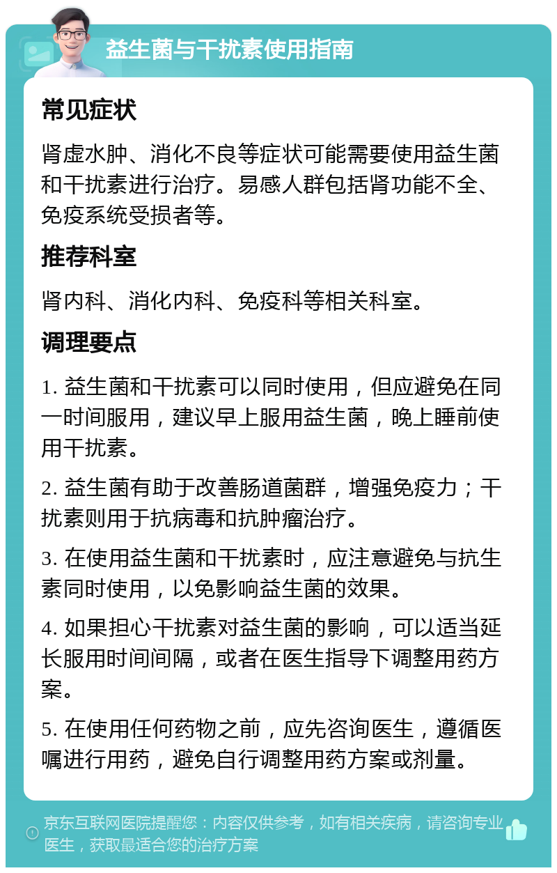 益生菌与干扰素使用指南 常见症状 肾虚水肿、消化不良等症状可能需要使用益生菌和干扰素进行治疗。易感人群包括肾功能不全、免疫系统受损者等。 推荐科室 肾内科、消化内科、免疫科等相关科室。 调理要点 1. 益生菌和干扰素可以同时使用，但应避免在同一时间服用，建议早上服用益生菌，晚上睡前使用干扰素。 2. 益生菌有助于改善肠道菌群，增强免疫力；干扰素则用于抗病毒和抗肿瘤治疗。 3. 在使用益生菌和干扰素时，应注意避免与抗生素同时使用，以免影响益生菌的效果。 4. 如果担心干扰素对益生菌的影响，可以适当延长服用时间间隔，或者在医生指导下调整用药方案。 5. 在使用任何药物之前，应先咨询医生，遵循医嘱进行用药，避免自行调整用药方案或剂量。