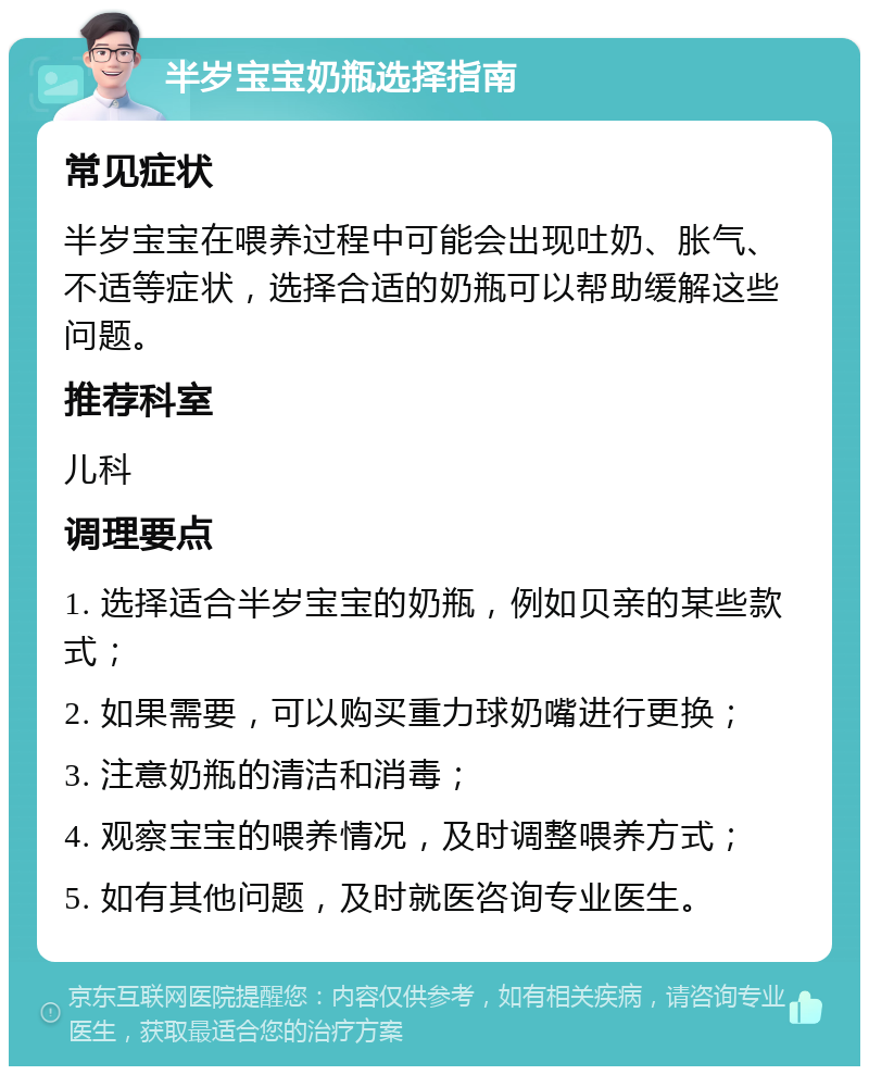 半岁宝宝奶瓶选择指南 常见症状 半岁宝宝在喂养过程中可能会出现吐奶、胀气、不适等症状，选择合适的奶瓶可以帮助缓解这些问题。 推荐科室 儿科 调理要点 1. 选择适合半岁宝宝的奶瓶，例如贝亲的某些款式； 2. 如果需要，可以购买重力球奶嘴进行更换； 3. 注意奶瓶的清洁和消毒； 4. 观察宝宝的喂养情况，及时调整喂养方式； 5. 如有其他问题，及时就医咨询专业医生。