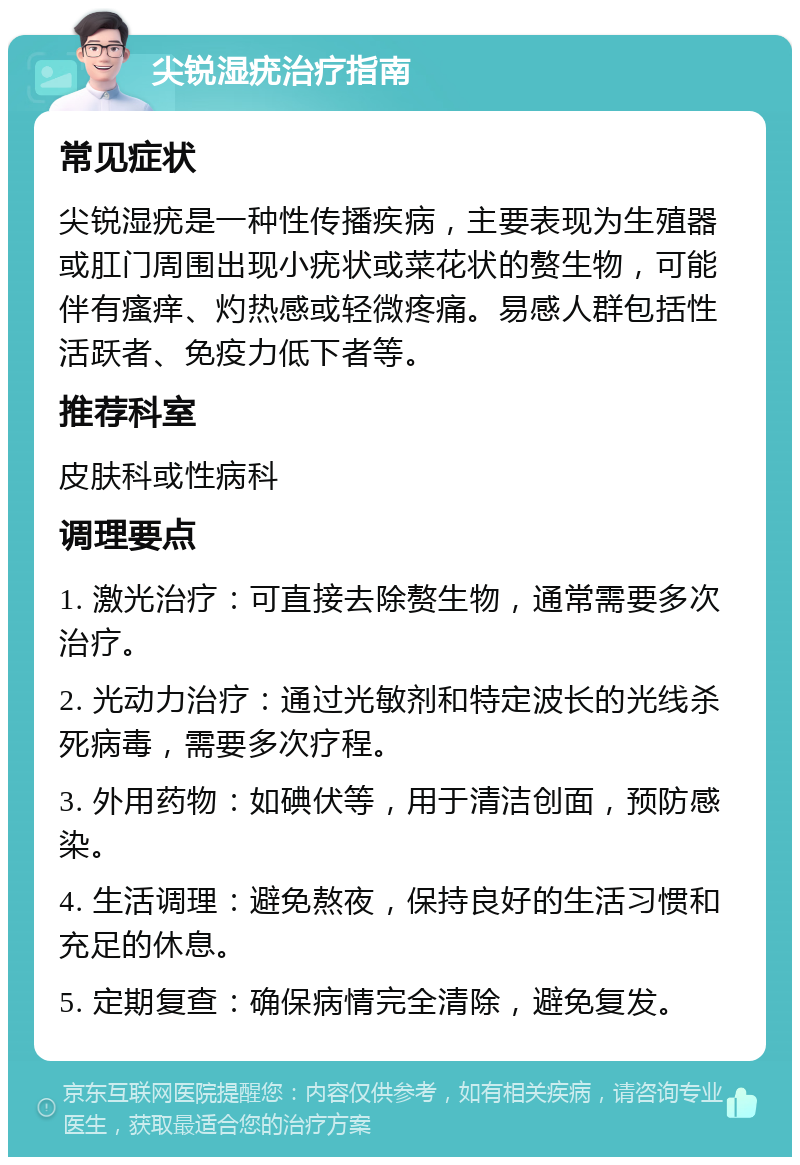 尖锐湿疣治疗指南 常见症状 尖锐湿疣是一种性传播疾病，主要表现为生殖器或肛门周围出现小疣状或菜花状的赘生物，可能伴有瘙痒、灼热感或轻微疼痛。易感人群包括性活跃者、免疫力低下者等。 推荐科室 皮肤科或性病科 调理要点 1. 激光治疗：可直接去除赘生物，通常需要多次治疗。 2. 光动力治疗：通过光敏剂和特定波长的光线杀死病毒，需要多次疗程。 3. 外用药物：如碘伏等，用于清洁创面，预防感染。 4. 生活调理：避免熬夜，保持良好的生活习惯和充足的休息。 5. 定期复查：确保病情完全清除，避免复发。