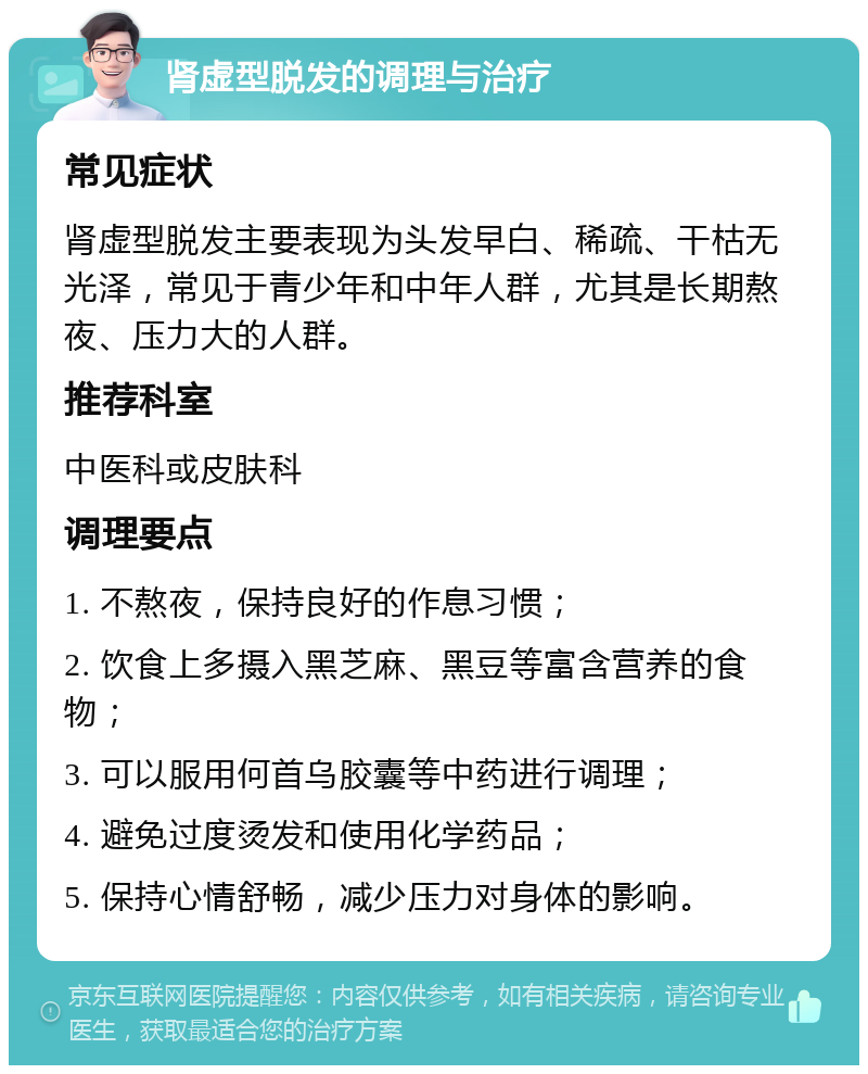 肾虚型脱发的调理与治疗 常见症状 肾虚型脱发主要表现为头发早白、稀疏、干枯无光泽，常见于青少年和中年人群，尤其是长期熬夜、压力大的人群。 推荐科室 中医科或皮肤科 调理要点 1. 不熬夜，保持良好的作息习惯； 2. 饮食上多摄入黑芝麻、黑豆等富含营养的食物； 3. 可以服用何首乌胶囊等中药进行调理； 4. 避免过度烫发和使用化学药品； 5. 保持心情舒畅，减少压力对身体的影响。