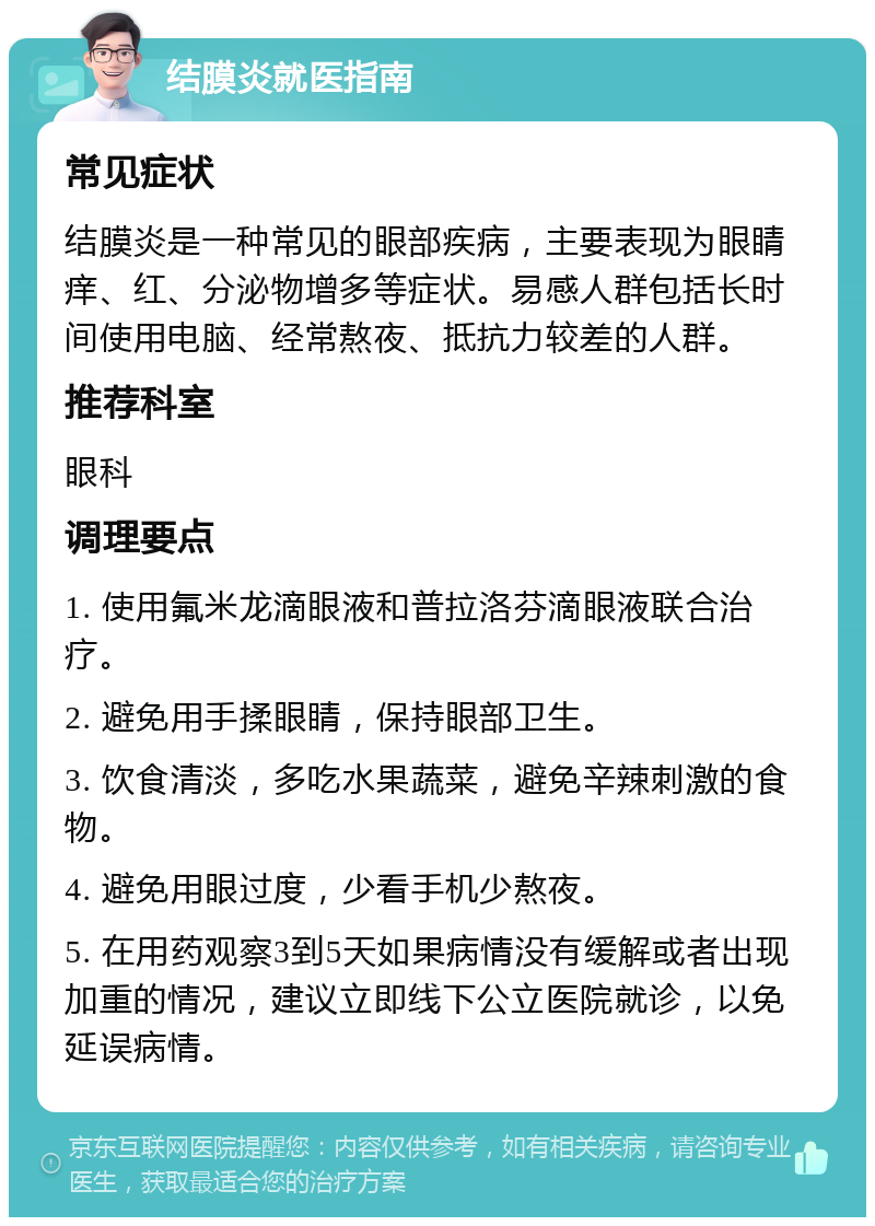 结膜炎就医指南 常见症状 结膜炎是一种常见的眼部疾病，主要表现为眼睛痒、红、分泌物增多等症状。易感人群包括长时间使用电脑、经常熬夜、抵抗力较差的人群。 推荐科室 眼科 调理要点 1. 使用氟米龙滴眼液和普拉洛芬滴眼液联合治疗。 2. 避免用手揉眼睛，保持眼部卫生。 3. 饮食清淡，多吃水果蔬菜，避免辛辣刺激的食物。 4. 避免用眼过度，少看手机少熬夜。 5. 在用药观察3到5天如果病情没有缓解或者出现加重的情况，建议立即线下公立医院就诊，以免延误病情。