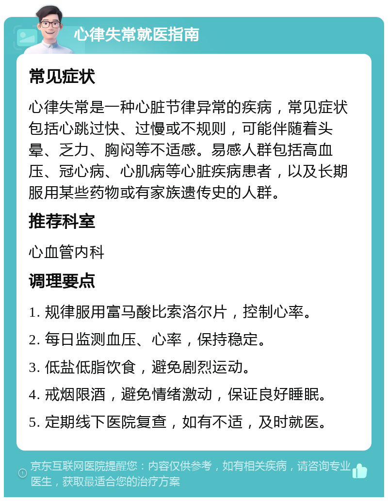 心律失常就医指南 常见症状 心律失常是一种心脏节律异常的疾病，常见症状包括心跳过快、过慢或不规则，可能伴随着头晕、乏力、胸闷等不适感。易感人群包括高血压、冠心病、心肌病等心脏疾病患者，以及长期服用某些药物或有家族遗传史的人群。 推荐科室 心血管内科 调理要点 1. 规律服用富马酸比索洛尔片，控制心率。 2. 每日监测血压、心率，保持稳定。 3. 低盐低脂饮食，避免剧烈运动。 4. 戒烟限酒，避免情绪激动，保证良好睡眠。 5. 定期线下医院复查，如有不适，及时就医。