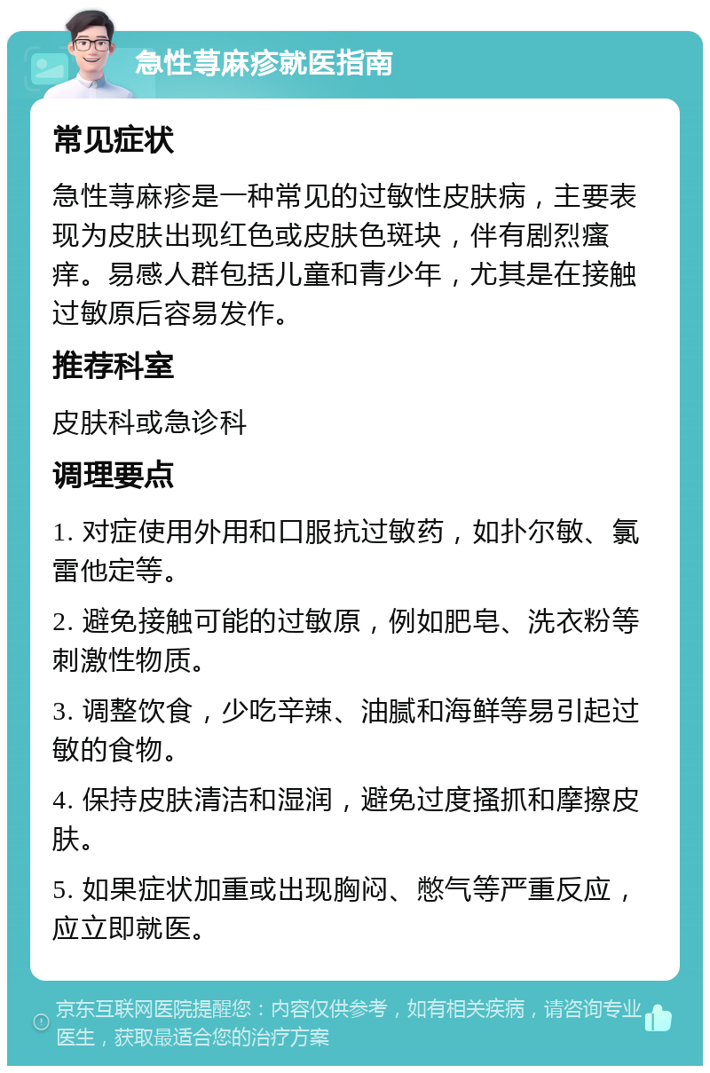 急性荨麻疹就医指南 常见症状 急性荨麻疹是一种常见的过敏性皮肤病，主要表现为皮肤出现红色或皮肤色斑块，伴有剧烈瘙痒。易感人群包括儿童和青少年，尤其是在接触过敏原后容易发作。 推荐科室 皮肤科或急诊科 调理要点 1. 对症使用外用和口服抗过敏药，如扑尔敏、氯雷他定等。 2. 避免接触可能的过敏原，例如肥皂、洗衣粉等刺激性物质。 3. 调整饮食，少吃辛辣、油腻和海鲜等易引起过敏的食物。 4. 保持皮肤清洁和湿润，避免过度搔抓和摩擦皮肤。 5. 如果症状加重或出现胸闷、憋气等严重反应，应立即就医。