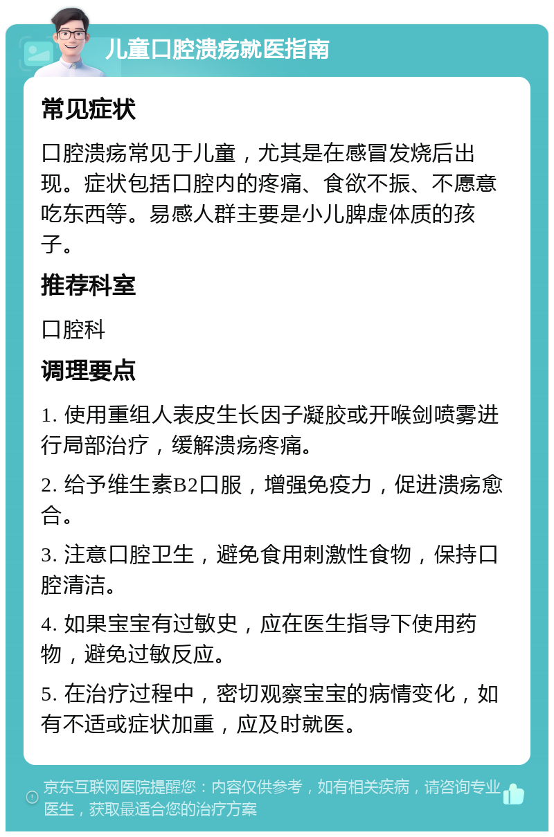 儿童口腔溃疡就医指南 常见症状 口腔溃疡常见于儿童，尤其是在感冒发烧后出现。症状包括口腔内的疼痛、食欲不振、不愿意吃东西等。易感人群主要是小儿脾虚体质的孩子。 推荐科室 口腔科 调理要点 1. 使用重组人表皮生长因子凝胶或开喉剑喷雾进行局部治疗，缓解溃疡疼痛。 2. 给予维生素B2口服，增强免疫力，促进溃疡愈合。 3. 注意口腔卫生，避免食用刺激性食物，保持口腔清洁。 4. 如果宝宝有过敏史，应在医生指导下使用药物，避免过敏反应。 5. 在治疗过程中，密切观察宝宝的病情变化，如有不适或症状加重，应及时就医。