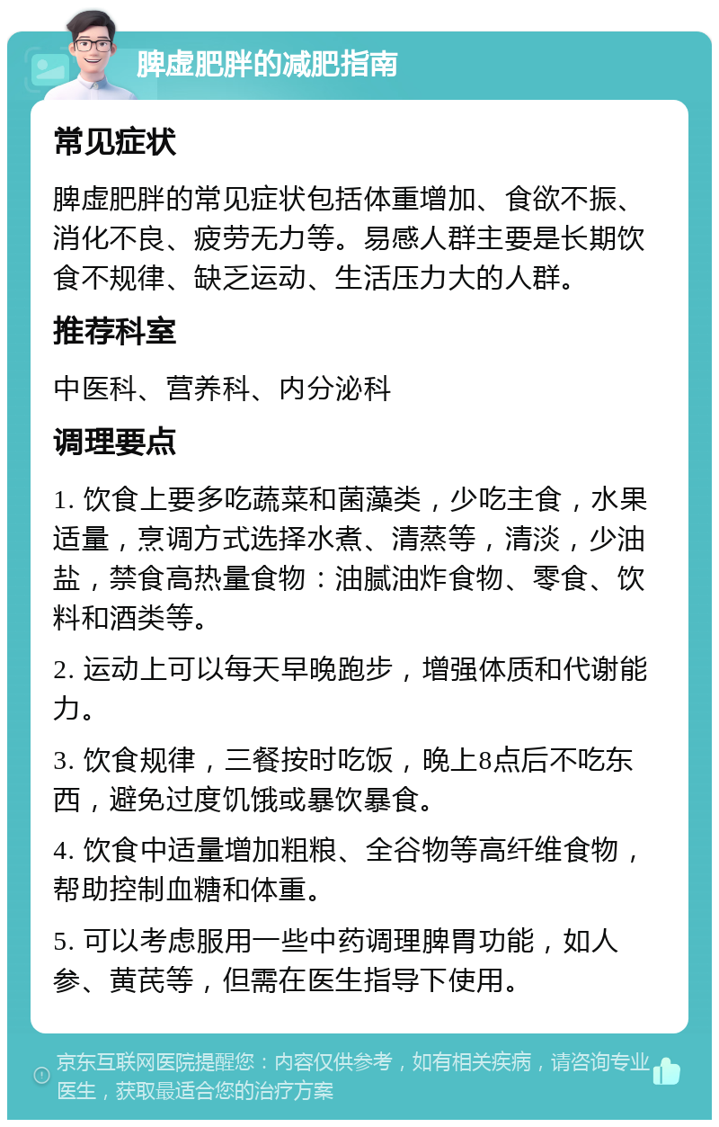 脾虚肥胖的减肥指南 常见症状 脾虚肥胖的常见症状包括体重增加、食欲不振、消化不良、疲劳无力等。易感人群主要是长期饮食不规律、缺乏运动、生活压力大的人群。 推荐科室 中医科、营养科、内分泌科 调理要点 1. 饮食上要多吃蔬菜和菌藻类，少吃主食，水果适量，烹调方式选择水煮、清蒸等，清淡，少油盐，禁食高热量食物：油腻油炸食物、零食、饮料和酒类等。 2. 运动上可以每天早晚跑步，增强体质和代谢能力。 3. 饮食规律，三餐按时吃饭，晚上8点后不吃东西，避免过度饥饿或暴饮暴食。 4. 饮食中适量增加粗粮、全谷物等高纤维食物，帮助控制血糖和体重。 5. 可以考虑服用一些中药调理脾胃功能，如人参、黄芪等，但需在医生指导下使用。