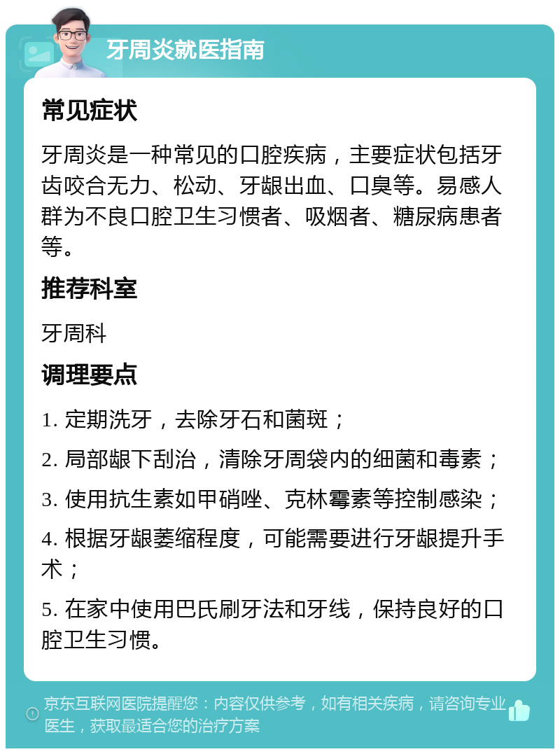 牙周炎就医指南 常见症状 牙周炎是一种常见的口腔疾病，主要症状包括牙齿咬合无力、松动、牙龈出血、口臭等。易感人群为不良口腔卫生习惯者、吸烟者、糖尿病患者等。 推荐科室 牙周科 调理要点 1. 定期洗牙，去除牙石和菌斑； 2. 局部龈下刮治，清除牙周袋内的细菌和毒素； 3. 使用抗生素如甲硝唑、克林霉素等控制感染； 4. 根据牙龈萎缩程度，可能需要进行牙龈提升手术； 5. 在家中使用巴氏刷牙法和牙线，保持良好的口腔卫生习惯。