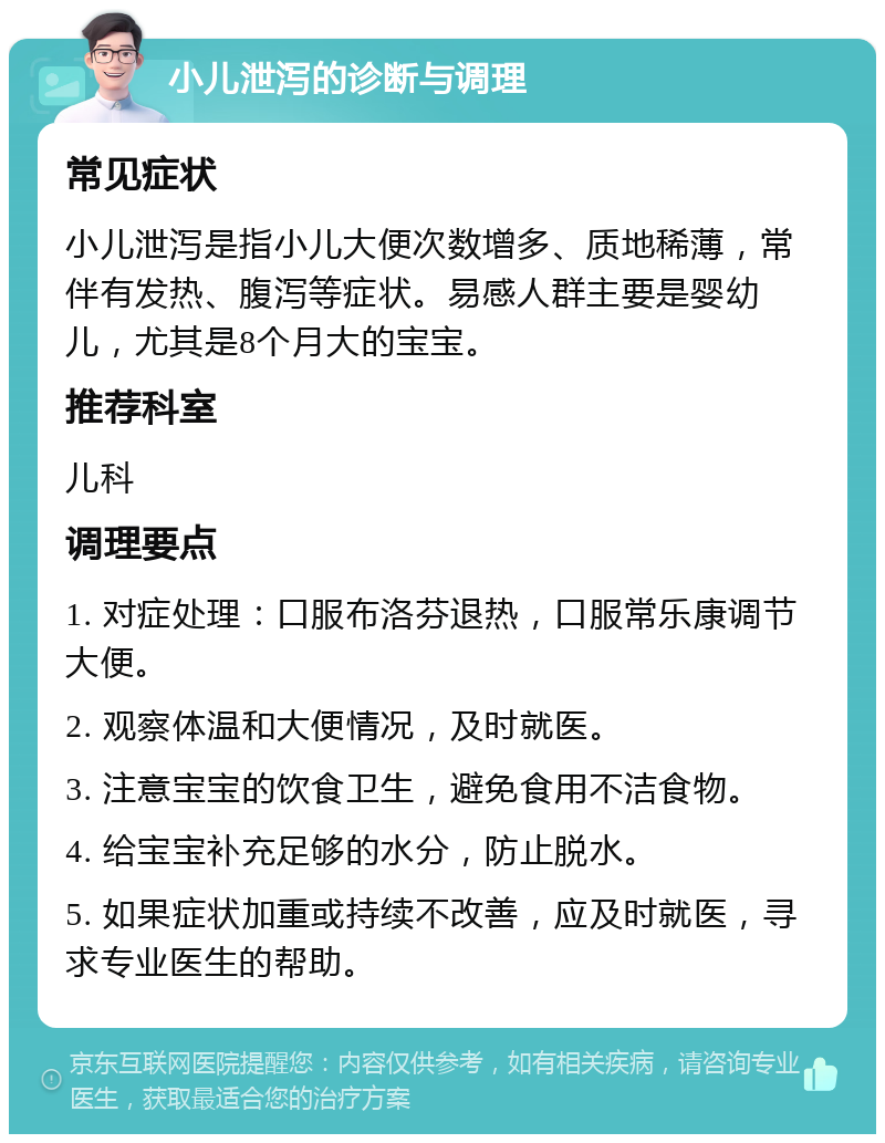 小儿泄泻的诊断与调理 常见症状 小儿泄泻是指小儿大便次数增多、质地稀薄，常伴有发热、腹泻等症状。易感人群主要是婴幼儿，尤其是8个月大的宝宝。 推荐科室 儿科 调理要点 1. 对症处理：口服布洛芬退热，口服常乐康调节大便。 2. 观察体温和大便情况，及时就医。 3. 注意宝宝的饮食卫生，避免食用不洁食物。 4. 给宝宝补充足够的水分，防止脱水。 5. 如果症状加重或持续不改善，应及时就医，寻求专业医生的帮助。