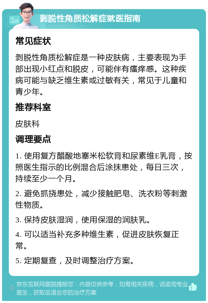 剥脱性角质松解症就医指南 常见症状 剥脱性角质松解症是一种皮肤病，主要表现为手部出现小红点和脱皮，可能伴有瘙痒感。这种疾病可能与缺乏维生素或过敏有关，常见于儿童和青少年。 推荐科室 皮肤科 调理要点 1. 使用复方醋酸地塞米松软膏和尿素维E乳膏，按照医生指示的比例混合后涂抹患处，每日三次，持续至少一个月。 2. 避免抓挠患处，减少接触肥皂、洗衣粉等刺激性物质。 3. 保持皮肤湿润，使用保湿的润肤乳。 4. 可以适当补充多种维生素，促进皮肤恢复正常。 5. 定期复查，及时调整治疗方案。