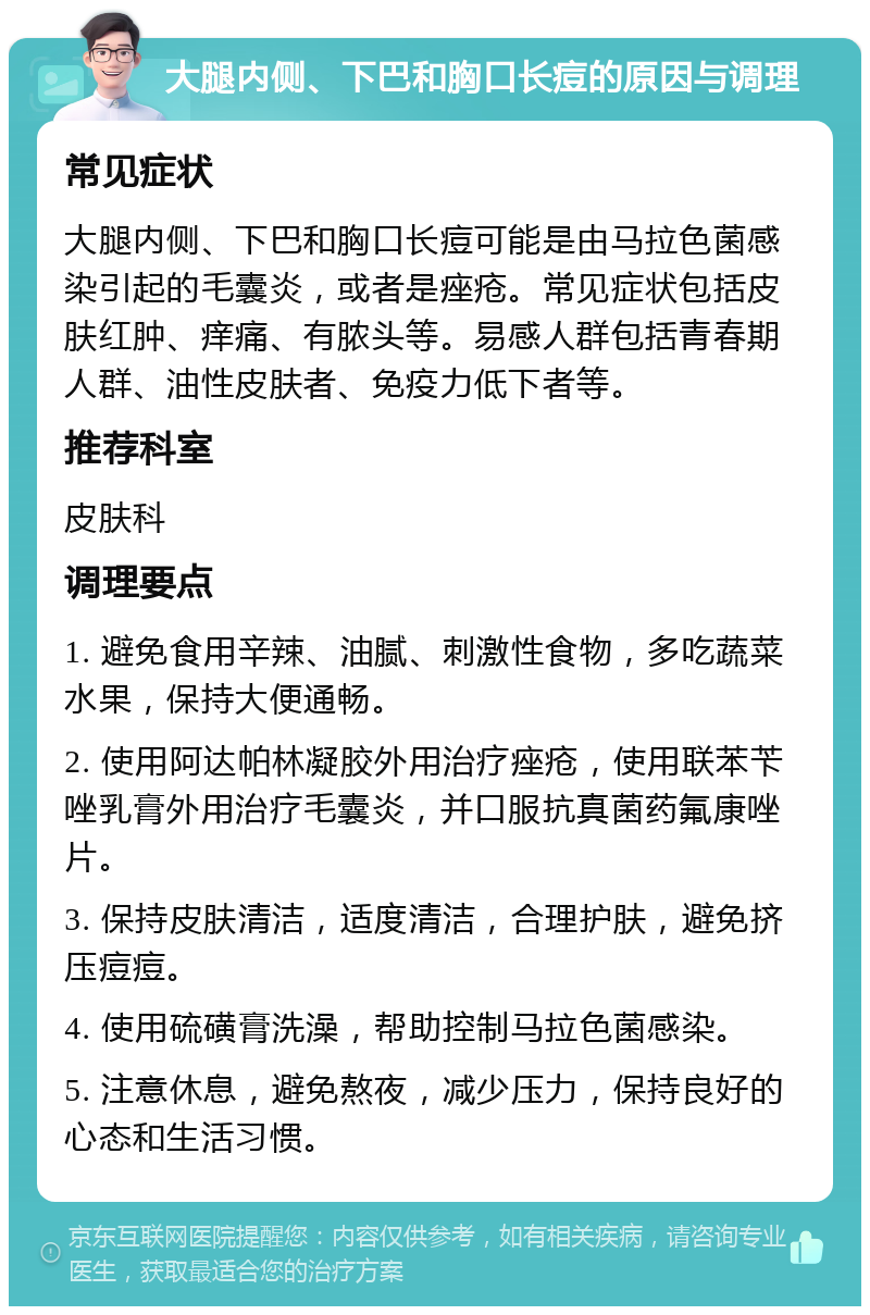 大腿内侧、下巴和胸口长痘的原因与调理 常见症状 大腿内侧、下巴和胸口长痘可能是由马拉色菌感染引起的毛囊炎，或者是痤疮。常见症状包括皮肤红肿、痒痛、有脓头等。易感人群包括青春期人群、油性皮肤者、免疫力低下者等。 推荐科室 皮肤科 调理要点 1. 避免食用辛辣、油腻、刺激性食物，多吃蔬菜水果，保持大便通畅。 2. 使用阿达帕林凝胶外用治疗痤疮，使用联苯苄唑乳膏外用治疗毛囊炎，并口服抗真菌药氟康唑片。 3. 保持皮肤清洁，适度清洁，合理护肤，避免挤压痘痘。 4. 使用硫磺膏洗澡，帮助控制马拉色菌感染。 5. 注意休息，避免熬夜，减少压力，保持良好的心态和生活习惯。