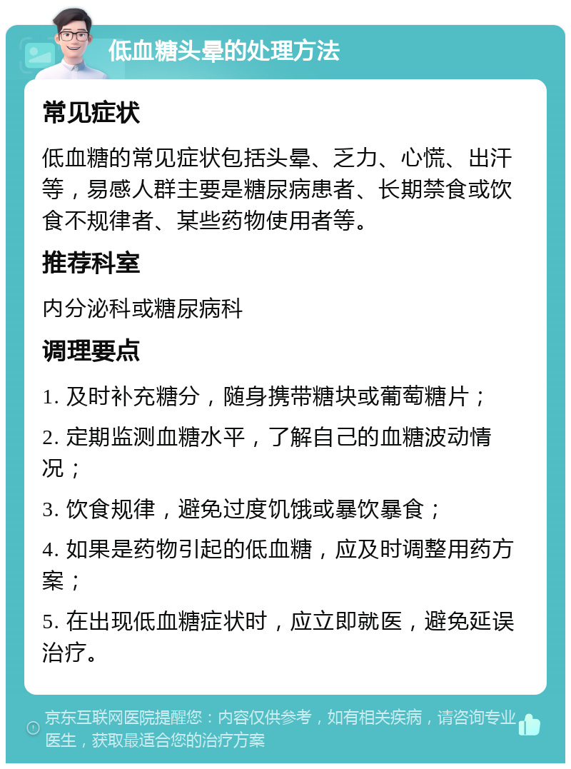 低血糖头晕的处理方法 常见症状 低血糖的常见症状包括头晕、乏力、心慌、出汗等，易感人群主要是糖尿病患者、长期禁食或饮食不规律者、某些药物使用者等。 推荐科室 内分泌科或糖尿病科 调理要点 1. 及时补充糖分，随身携带糖块或葡萄糖片； 2. 定期监测血糖水平，了解自己的血糖波动情况； 3. 饮食规律，避免过度饥饿或暴饮暴食； 4. 如果是药物引起的低血糖，应及时调整用药方案； 5. 在出现低血糖症状时，应立即就医，避免延误治疗。