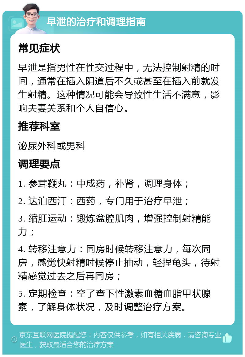 早泄的治疗和调理指南 常见症状 早泄是指男性在性交过程中，无法控制射精的时间，通常在插入阴道后不久或甚至在插入前就发生射精。这种情况可能会导致性生活不满意，影响夫妻关系和个人自信心。 推荐科室 泌尿外科或男科 调理要点 1. 参茸鞭丸：中成药，补肾，调理身体； 2. 达泊西汀：西药，专门用于治疗早泄； 3. 缩肛运动：锻炼盆腔肌肉，增强控制射精能力； 4. 转移注意力：同房时候转移注意力，每次同房，感觉快射精时候停止抽动，轻捏龟头，待射精感觉过去之后再同房； 5. 定期检查：空了查下性激素血糖血脂甲状腺素，了解身体状况，及时调整治疗方案。