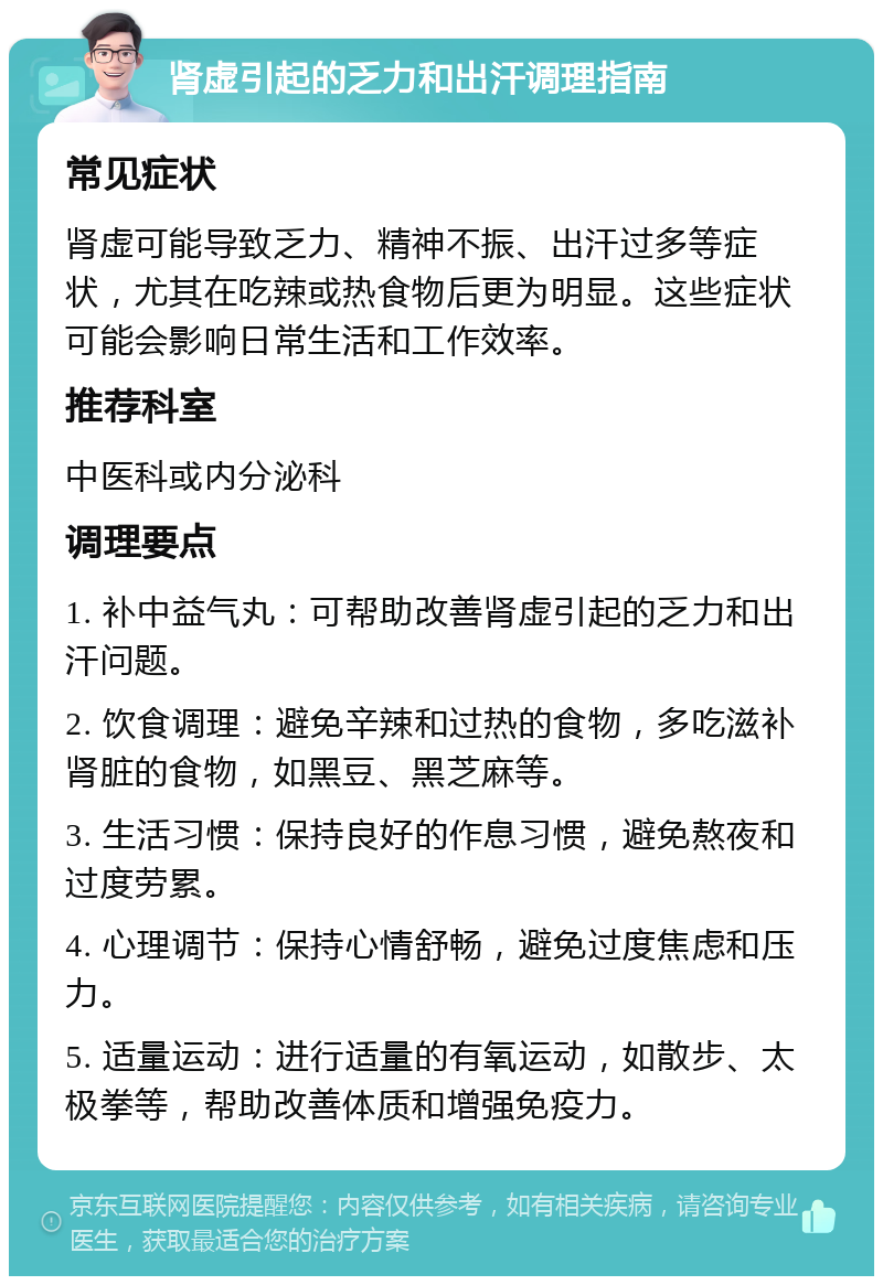 肾虚引起的乏力和出汗调理指南 常见症状 肾虚可能导致乏力、精神不振、出汗过多等症状，尤其在吃辣或热食物后更为明显。这些症状可能会影响日常生活和工作效率。 推荐科室 中医科或内分泌科 调理要点 1. 补中益气丸：可帮助改善肾虚引起的乏力和出汗问题。 2. 饮食调理：避免辛辣和过热的食物，多吃滋补肾脏的食物，如黑豆、黑芝麻等。 3. 生活习惯：保持良好的作息习惯，避免熬夜和过度劳累。 4. 心理调节：保持心情舒畅，避免过度焦虑和压力。 5. 适量运动：进行适量的有氧运动，如散步、太极拳等，帮助改善体质和增强免疫力。