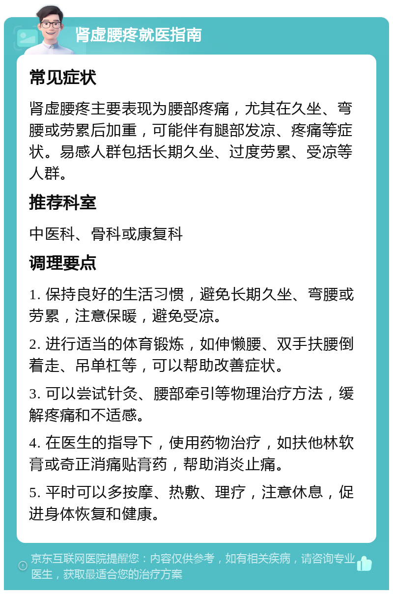 肾虚腰疼就医指南 常见症状 肾虚腰疼主要表现为腰部疼痛，尤其在久坐、弯腰或劳累后加重，可能伴有腿部发凉、疼痛等症状。易感人群包括长期久坐、过度劳累、受凉等人群。 推荐科室 中医科、骨科或康复科 调理要点 1. 保持良好的生活习惯，避免长期久坐、弯腰或劳累，注意保暖，避免受凉。 2. 进行适当的体育锻炼，如伸懒腰、双手扶腰倒着走、吊单杠等，可以帮助改善症状。 3. 可以尝试针灸、腰部牵引等物理治疗方法，缓解疼痛和不适感。 4. 在医生的指导下，使用药物治疗，如扶他林软膏或奇正消痛贴膏药，帮助消炎止痛。 5. 平时可以多按摩、热敷、理疗，注意休息，促进身体恢复和健康。