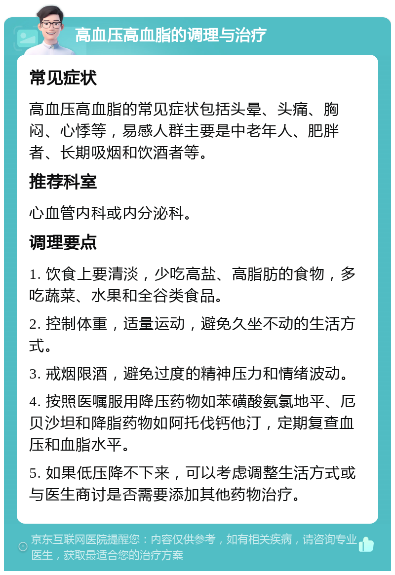 高血压高血脂的调理与治疗 常见症状 高血压高血脂的常见症状包括头晕、头痛、胸闷、心悸等，易感人群主要是中老年人、肥胖者、长期吸烟和饮酒者等。 推荐科室 心血管内科或内分泌科。 调理要点 1. 饮食上要清淡，少吃高盐、高脂肪的食物，多吃蔬菜、水果和全谷类食品。 2. 控制体重，适量运动，避免久坐不动的生活方式。 3. 戒烟限酒，避免过度的精神压力和情绪波动。 4. 按照医嘱服用降压药物如苯磺酸氨氯地平、厄贝沙坦和降脂药物如阿托伐钙他汀，定期复查血压和血脂水平。 5. 如果低压降不下来，可以考虑调整生活方式或与医生商讨是否需要添加其他药物治疗。