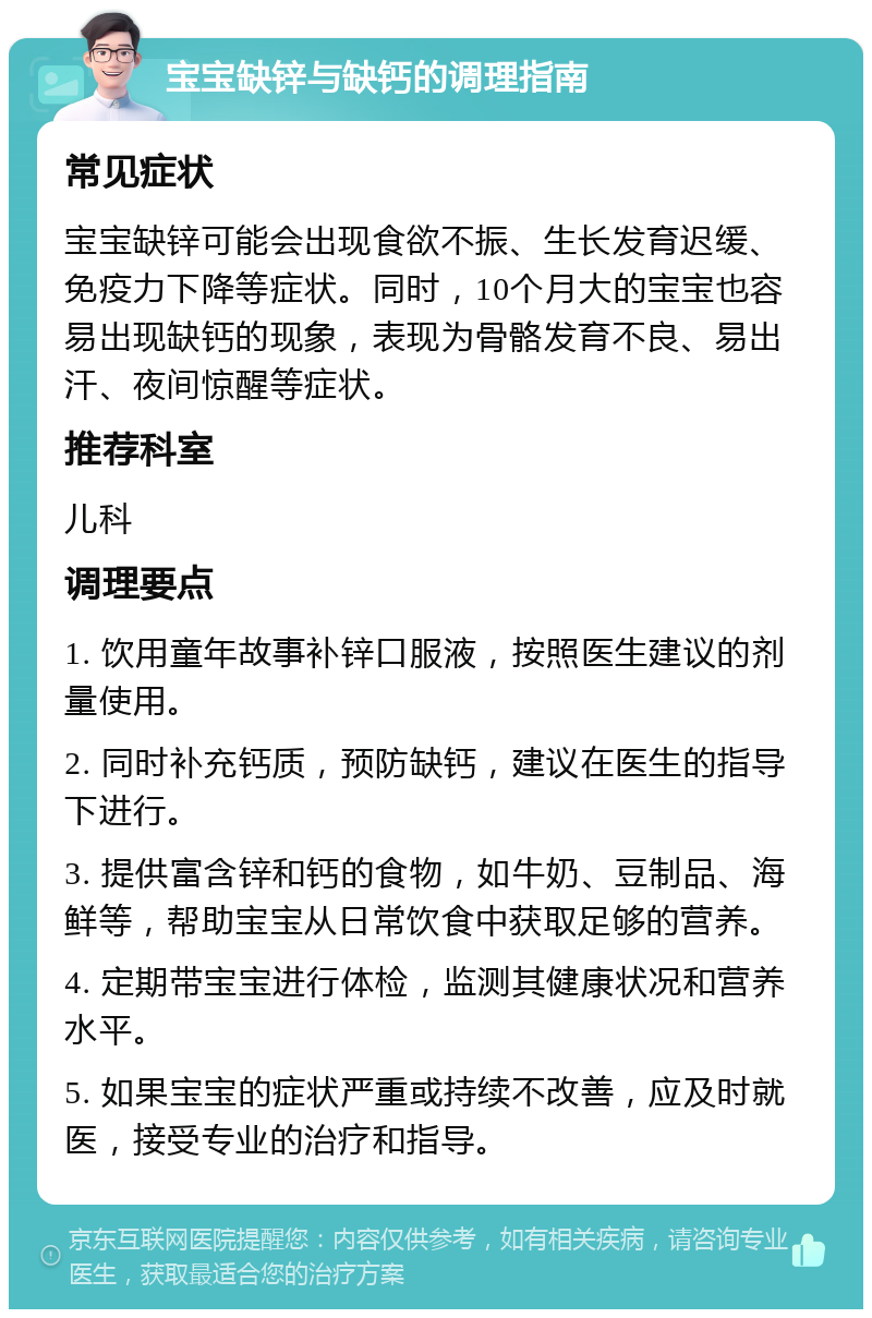 宝宝缺锌与缺钙的调理指南 常见症状 宝宝缺锌可能会出现食欲不振、生长发育迟缓、免疫力下降等症状。同时，10个月大的宝宝也容易出现缺钙的现象，表现为骨骼发育不良、易出汗、夜间惊醒等症状。 推荐科室 儿科 调理要点 1. 饮用童年故事补锌口服液，按照医生建议的剂量使用。 2. 同时补充钙质，预防缺钙，建议在医生的指导下进行。 3. 提供富含锌和钙的食物，如牛奶、豆制品、海鲜等，帮助宝宝从日常饮食中获取足够的营养。 4. 定期带宝宝进行体检，监测其健康状况和营养水平。 5. 如果宝宝的症状严重或持续不改善，应及时就医，接受专业的治疗和指导。