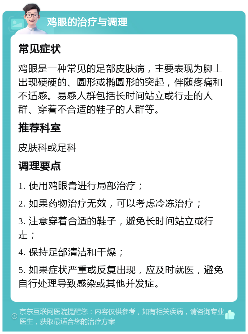 鸡眼的治疗与调理 常见症状 鸡眼是一种常见的足部皮肤病，主要表现为脚上出现硬硬的、圆形或椭圆形的突起，伴随疼痛和不适感。易感人群包括长时间站立或行走的人群、穿着不合适的鞋子的人群等。 推荐科室 皮肤科或足科 调理要点 1. 使用鸡眼膏进行局部治疗； 2. 如果药物治疗无效，可以考虑冷冻治疗； 3. 注意穿着合适的鞋子，避免长时间站立或行走； 4. 保持足部清洁和干燥； 5. 如果症状严重或反复出现，应及时就医，避免自行处理导致感染或其他并发症。