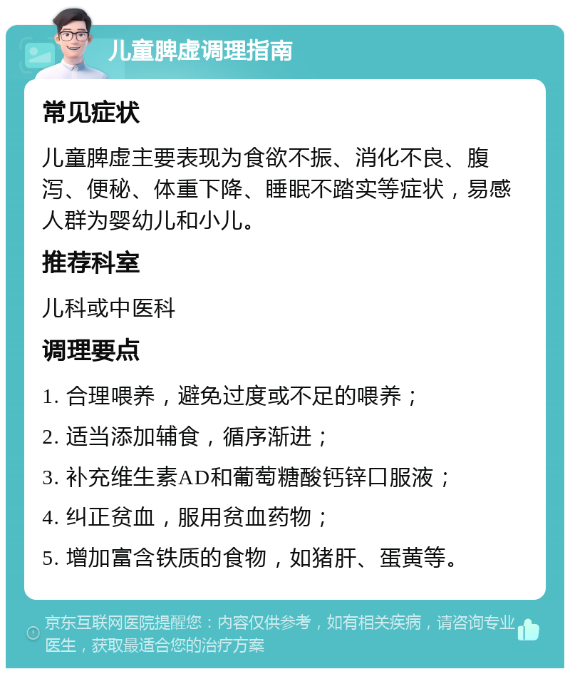 儿童脾虚调理指南 常见症状 儿童脾虚主要表现为食欲不振、消化不良、腹泻、便秘、体重下降、睡眠不踏实等症状，易感人群为婴幼儿和小儿。 推荐科室 儿科或中医科 调理要点 1. 合理喂养，避免过度或不足的喂养； 2. 适当添加辅食，循序渐进； 3. 补充维生素AD和葡萄糖酸钙锌口服液； 4. 纠正贫血，服用贫血药物； 5. 增加富含铁质的食物，如猪肝、蛋黄等。