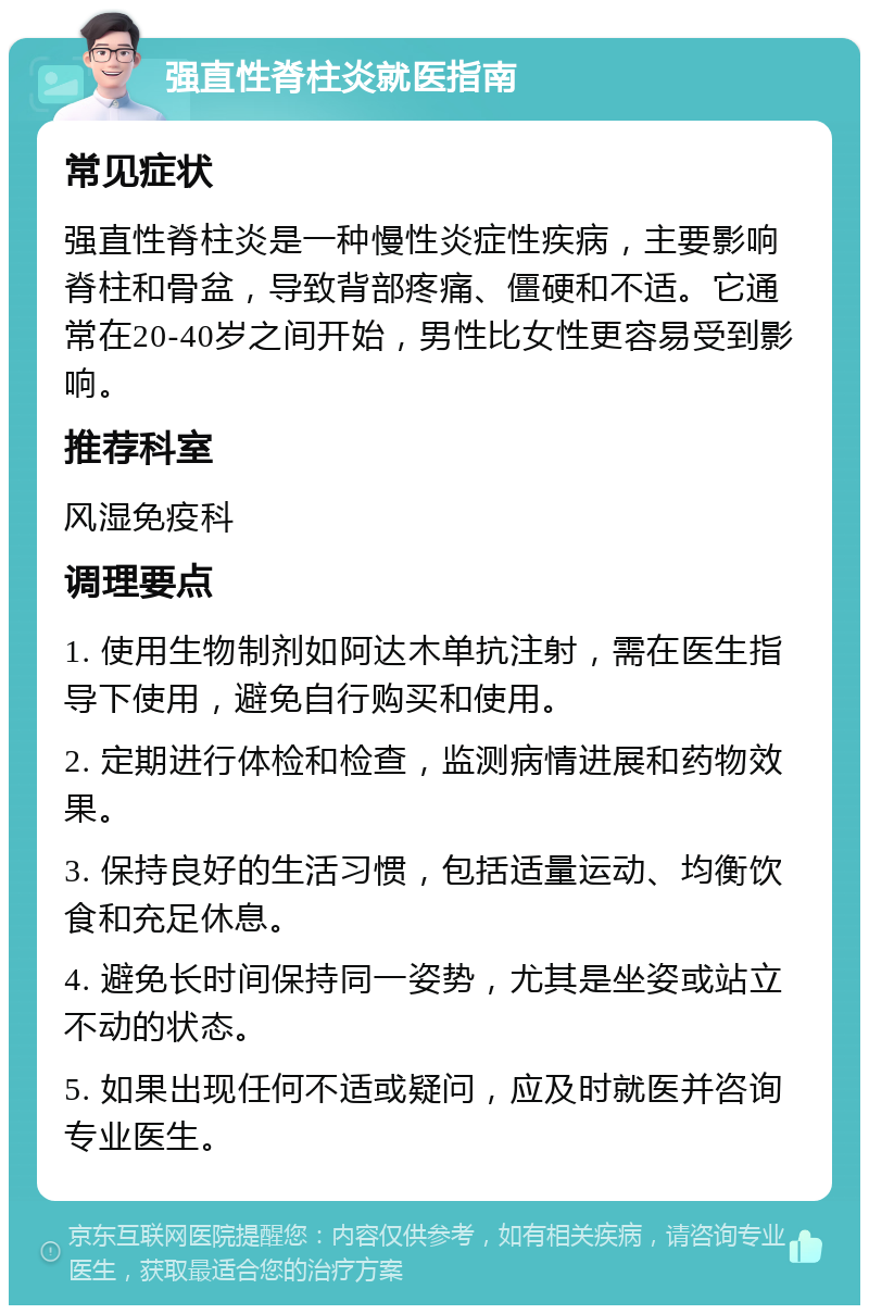 强直性脊柱炎就医指南 常见症状 强直性脊柱炎是一种慢性炎症性疾病，主要影响脊柱和骨盆，导致背部疼痛、僵硬和不适。它通常在20-40岁之间开始，男性比女性更容易受到影响。 推荐科室 风湿免疫科 调理要点 1. 使用生物制剂如阿达木单抗注射，需在医生指导下使用，避免自行购买和使用。 2. 定期进行体检和检查，监测病情进展和药物效果。 3. 保持良好的生活习惯，包括适量运动、均衡饮食和充足休息。 4. 避免长时间保持同一姿势，尤其是坐姿或站立不动的状态。 5. 如果出现任何不适或疑问，应及时就医并咨询专业医生。