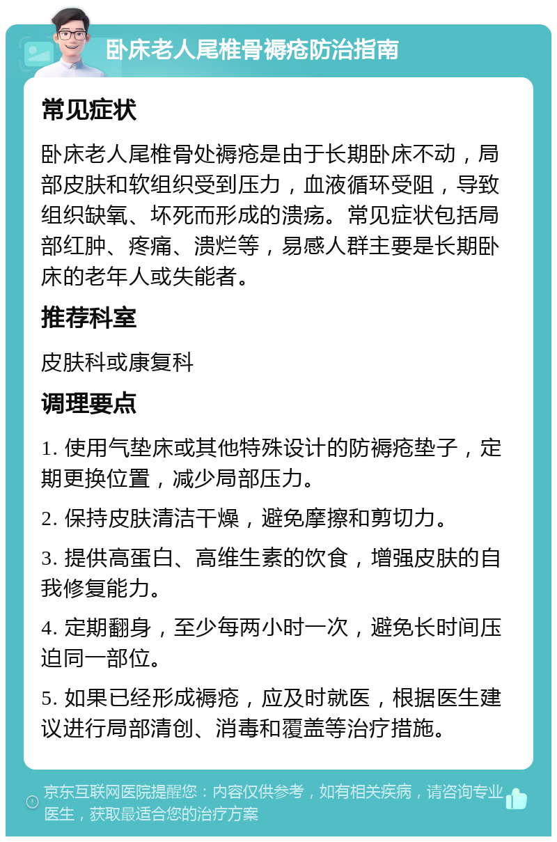 卧床老人尾椎骨褥疮防治指南 常见症状 卧床老人尾椎骨处褥疮是由于长期卧床不动，局部皮肤和软组织受到压力，血液循环受阻，导致组织缺氧、坏死而形成的溃疡。常见症状包括局部红肿、疼痛、溃烂等，易感人群主要是长期卧床的老年人或失能者。 推荐科室 皮肤科或康复科 调理要点 1. 使用气垫床或其他特殊设计的防褥疮垫子，定期更换位置，减少局部压力。 2. 保持皮肤清洁干燥，避免摩擦和剪切力。 3. 提供高蛋白、高维生素的饮食，增强皮肤的自我修复能力。 4. 定期翻身，至少每两小时一次，避免长时间压迫同一部位。 5. 如果已经形成褥疮，应及时就医，根据医生建议进行局部清创、消毒和覆盖等治疗措施。