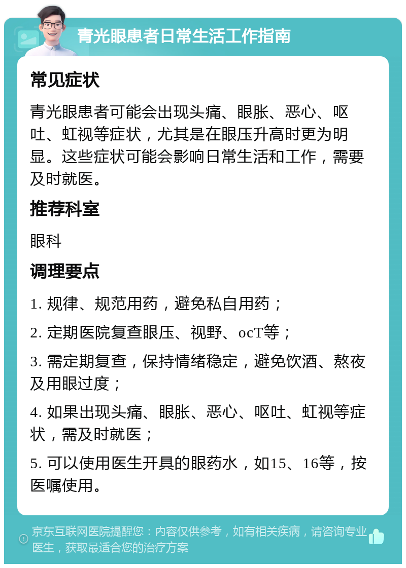 青光眼患者日常生活工作指南 常见症状 青光眼患者可能会出现头痛、眼胀、恶心、呕吐、虹视等症状，尤其是在眼压升高时更为明显。这些症状可能会影响日常生活和工作，需要及时就医。 推荐科室 眼科 调理要点 1. 规律、规范用药，避免私自用药； 2. 定期医院复查眼压、视野、ocT等； 3. 需定期复查，保持情绪稳定，避免饮酒、熬夜及用眼过度； 4. 如果出现头痛、眼胀、恶心、呕吐、虹视等症状，需及时就医； 5. 可以使用医生开具的眼药水，如15、16等，按医嘱使用。