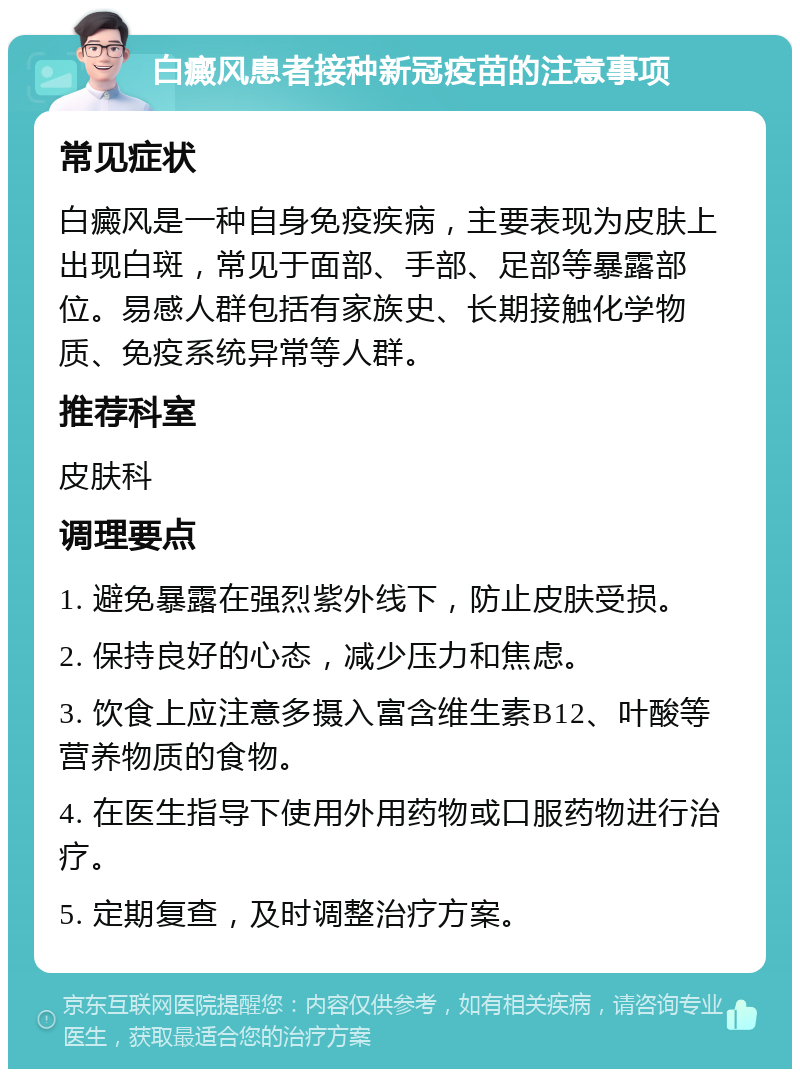 白癜风患者接种新冠疫苗的注意事项 常见症状 白癜风是一种自身免疫疾病，主要表现为皮肤上出现白斑，常见于面部、手部、足部等暴露部位。易感人群包括有家族史、长期接触化学物质、免疫系统异常等人群。 推荐科室 皮肤科 调理要点 1. 避免暴露在强烈紫外线下，防止皮肤受损。 2. 保持良好的心态，减少压力和焦虑。 3. 饮食上应注意多摄入富含维生素B12、叶酸等营养物质的食物。 4. 在医生指导下使用外用药物或口服药物进行治疗。 5. 定期复查，及时调整治疗方案。