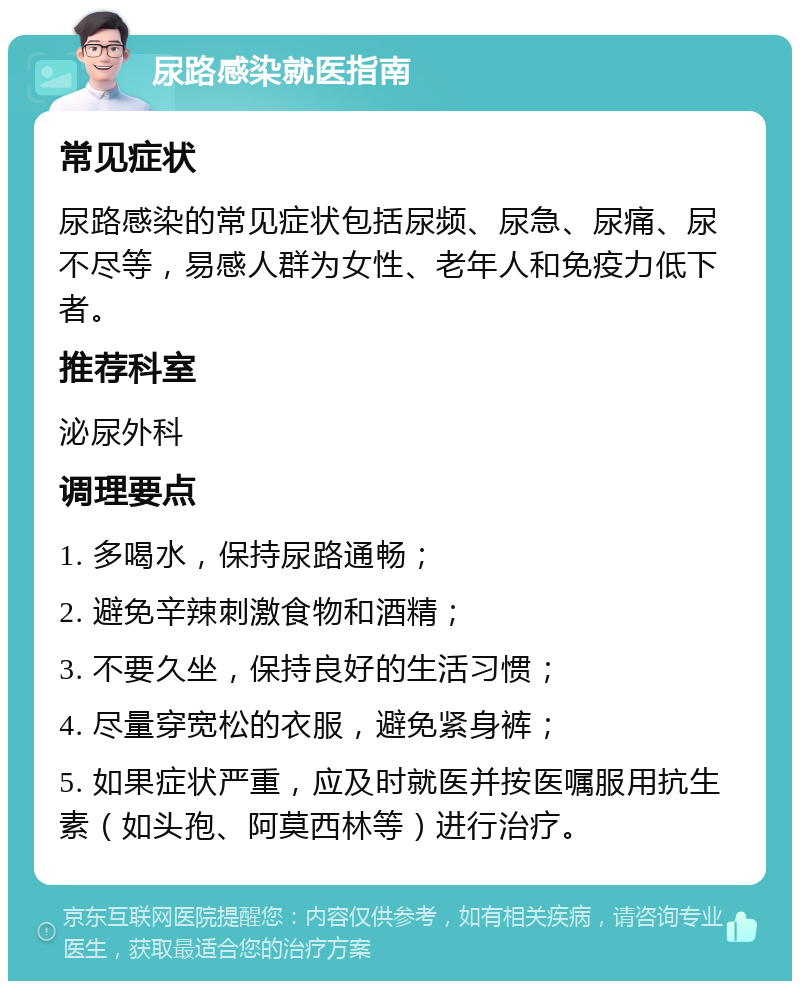 尿路感染就医指南 常见症状 尿路感染的常见症状包括尿频、尿急、尿痛、尿不尽等，易感人群为女性、老年人和免疫力低下者。 推荐科室 泌尿外科 调理要点 1. 多喝水，保持尿路通畅； 2. 避免辛辣刺激食物和酒精； 3. 不要久坐，保持良好的生活习惯； 4. 尽量穿宽松的衣服，避免紧身裤； 5. 如果症状严重，应及时就医并按医嘱服用抗生素（如头孢、阿莫西林等）进行治疗。