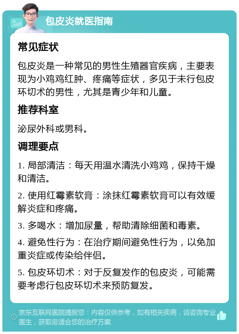 包皮炎就医指南 常见症状 包皮炎是一种常见的男性生殖器官疾病，主要表现为小鸡鸡红肿、疼痛等症状，多见于未行包皮环切术的男性，尤其是青少年和儿童。 推荐科室 泌尿外科或男科。 调理要点 1. 局部清洁：每天用温水清洗小鸡鸡，保持干燥和清洁。 2. 使用红霉素软膏：涂抹红霉素软膏可以有效缓解炎症和疼痛。 3. 多喝水：增加尿量，帮助清除细菌和毒素。 4. 避免性行为：在治疗期间避免性行为，以免加重炎症或传染给伴侣。 5. 包皮环切术：对于反复发作的包皮炎，可能需要考虑行包皮环切术来预防复发。