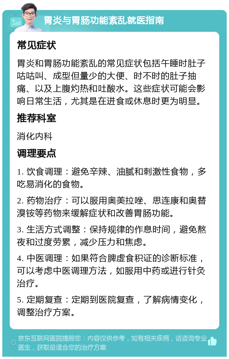 胃炎与胃肠功能紊乱就医指南 常见症状 胃炎和胃肠功能紊乱的常见症状包括午睡时肚子咕咕叫、成型但量少的大便、时不时的肚子抽痛、以及上腹灼热和吐酸水。这些症状可能会影响日常生活，尤其是在进食或休息时更为明显。 推荐科室 消化内科 调理要点 1. 饮食调理：避免辛辣、油腻和刺激性食物，多吃易消化的食物。 2. 药物治疗：可以服用奥美拉唑、思连康和奥替溴铵等药物来缓解症状和改善胃肠功能。 3. 生活方式调整：保持规律的作息时间，避免熬夜和过度劳累，减少压力和焦虑。 4. 中医调理：如果符合脾虚食积证的诊断标准，可以考虑中医调理方法，如服用中药或进行针灸治疗。 5. 定期复查：定期到医院复查，了解病情变化，调整治疗方案。