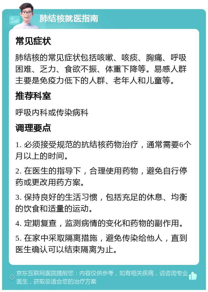 肺结核就医指南 常见症状 肺结核的常见症状包括咳嗽、咳痰、胸痛、呼吸困难、乏力、食欲不振、体重下降等。易感人群主要是免疫力低下的人群、老年人和儿童等。 推荐科室 呼吸内科或传染病科 调理要点 1. 必须接受规范的抗结核药物治疗，通常需要6个月以上的时间。 2. 在医生的指导下，合理使用药物，避免自行停药或更改用药方案。 3. 保持良好的生活习惯，包括充足的休息、均衡的饮食和适量的运动。 4. 定期复查，监测病情的变化和药物的副作用。 5. 在家中采取隔离措施，避免传染给他人，直到医生确认可以结束隔离为止。