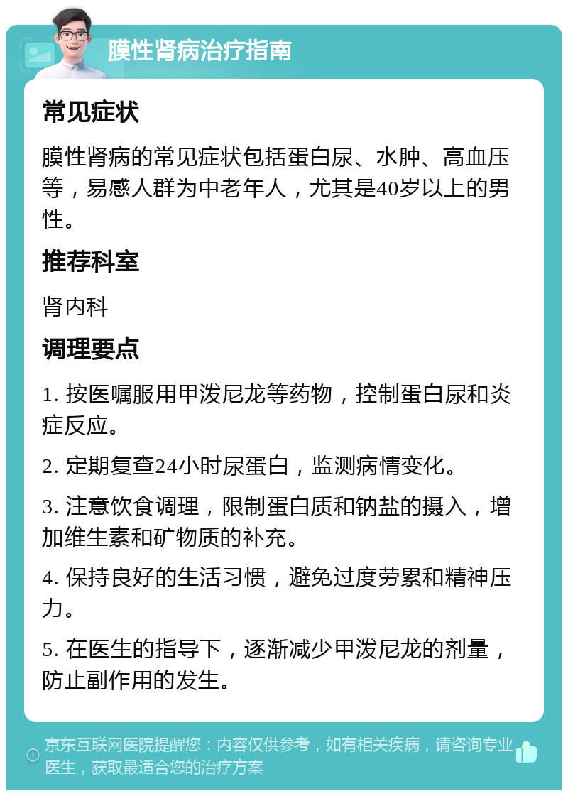 膜性肾病治疗指南 常见症状 膜性肾病的常见症状包括蛋白尿、水肿、高血压等，易感人群为中老年人，尤其是40岁以上的男性。 推荐科室 肾内科 调理要点 1. 按医嘱服用甲泼尼龙等药物，控制蛋白尿和炎症反应。 2. 定期复查24小时尿蛋白，监测病情变化。 3. 注意饮食调理，限制蛋白质和钠盐的摄入，增加维生素和矿物质的补充。 4. 保持良好的生活习惯，避免过度劳累和精神压力。 5. 在医生的指导下，逐渐减少甲泼尼龙的剂量，防止副作用的发生。