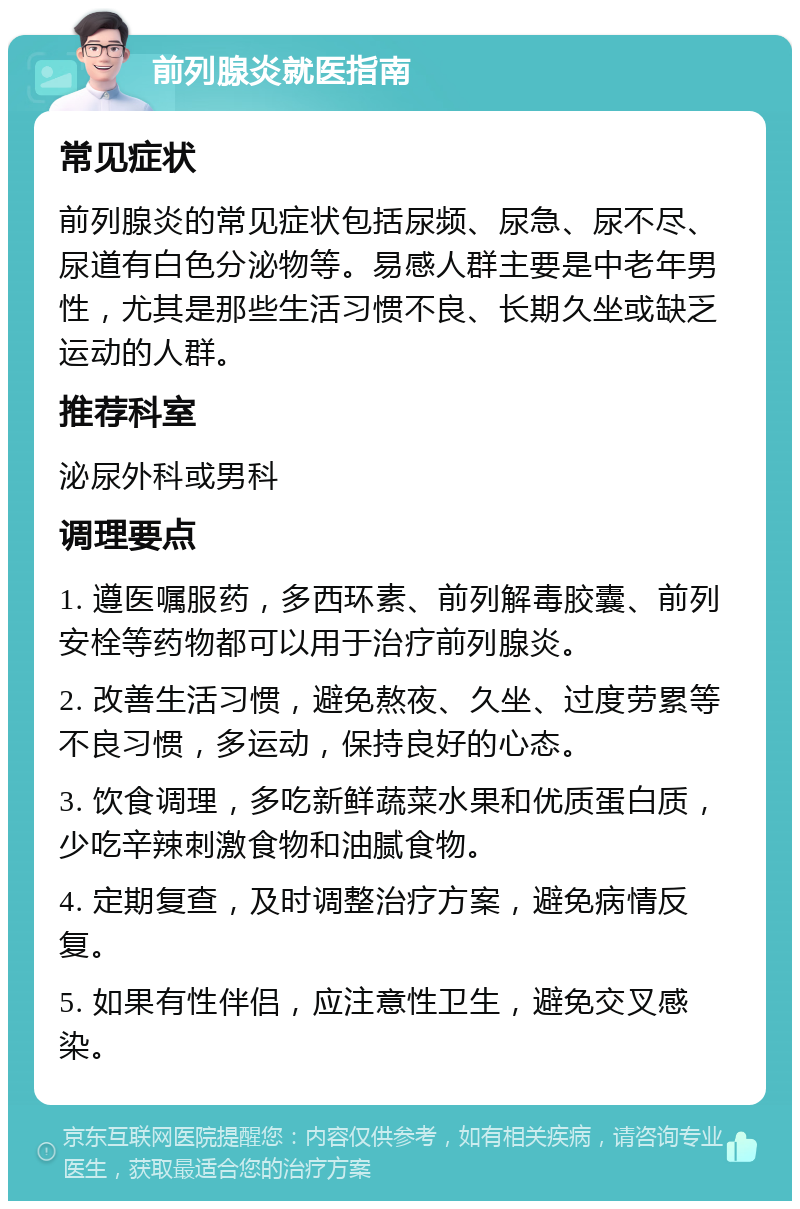 前列腺炎就医指南 常见症状 前列腺炎的常见症状包括尿频、尿急、尿不尽、尿道有白色分泌物等。易感人群主要是中老年男性，尤其是那些生活习惯不良、长期久坐或缺乏运动的人群。 推荐科室 泌尿外科或男科 调理要点 1. 遵医嘱服药，多西环素、前列解毒胶囊、前列安栓等药物都可以用于治疗前列腺炎。 2. 改善生活习惯，避免熬夜、久坐、过度劳累等不良习惯，多运动，保持良好的心态。 3. 饮食调理，多吃新鲜蔬菜水果和优质蛋白质，少吃辛辣刺激食物和油腻食物。 4. 定期复查，及时调整治疗方案，避免病情反复。 5. 如果有性伴侣，应注意性卫生，避免交叉感染。