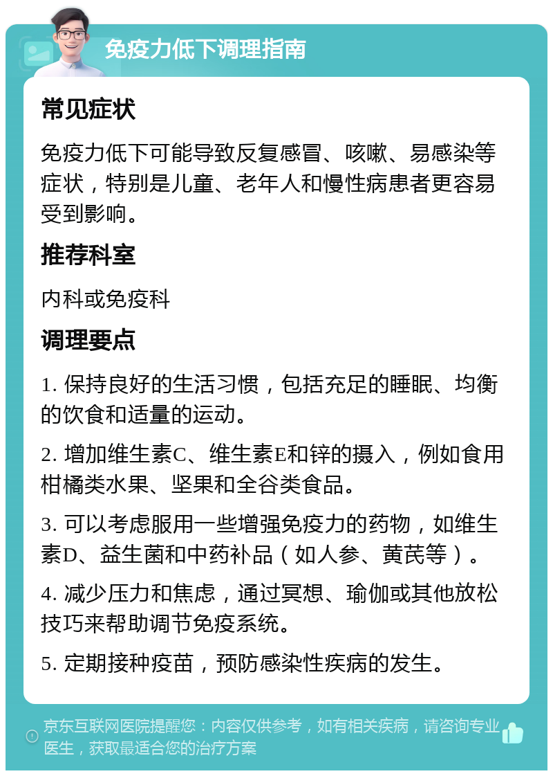 免疫力低下调理指南 常见症状 免疫力低下可能导致反复感冒、咳嗽、易感染等症状，特别是儿童、老年人和慢性病患者更容易受到影响。 推荐科室 内科或免疫科 调理要点 1. 保持良好的生活习惯，包括充足的睡眠、均衡的饮食和适量的运动。 2. 增加维生素C、维生素E和锌的摄入，例如食用柑橘类水果、坚果和全谷类食品。 3. 可以考虑服用一些增强免疫力的药物，如维生素D、益生菌和中药补品（如人参、黄芪等）。 4. 减少压力和焦虑，通过冥想、瑜伽或其他放松技巧来帮助调节免疫系统。 5. 定期接种疫苗，预防感染性疾病的发生。