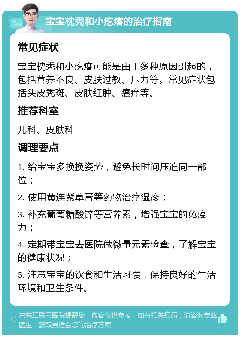 宝宝枕秃和小疙瘩的治疗指南 常见症状 宝宝枕秃和小疙瘩可能是由于多种原因引起的，包括营养不良、皮肤过敏、压力等。常见症状包括头皮秃斑、皮肤红肿、瘙痒等。 推荐科室 儿科、皮肤科 调理要点 1. 给宝宝多换换姿势，避免长时间压迫同一部位； 2. 使用黄连紫草膏等药物治疗湿疹； 3. 补充葡萄糖酸锌等营养素，增强宝宝的免疫力； 4. 定期带宝宝去医院做微量元素检查，了解宝宝的健康状况； 5. 注意宝宝的饮食和生活习惯，保持良好的生活环境和卫生条件。