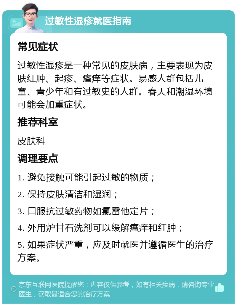 过敏性湿疹就医指南 常见症状 过敏性湿疹是一种常见的皮肤病，主要表现为皮肤红肿、起疹、瘙痒等症状。易感人群包括儿童、青少年和有过敏史的人群。春天和潮湿环境可能会加重症状。 推荐科室 皮肤科 调理要点 1. 避免接触可能引起过敏的物质； 2. 保持皮肤清洁和湿润； 3. 口服抗过敏药物如氯雷他定片； 4. 外用炉甘石洗剂可以缓解瘙痒和红肿； 5. 如果症状严重，应及时就医并遵循医生的治疗方案。