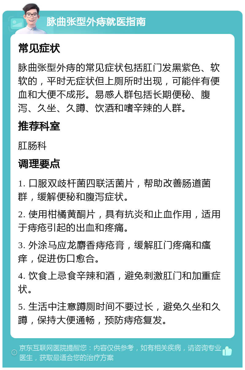 脉曲张型外痔就医指南 常见症状 脉曲张型外痔的常见症状包括肛门发黑紫色、软软的，平时无症状但上厕所时出现，可能伴有便血和大便不成形。易感人群包括长期便秘、腹泻、久坐、久蹲、饮酒和嗜辛辣的人群。 推荐科室 肛肠科 调理要点 1. 口服双歧杆菌四联活菌片，帮助改善肠道菌群，缓解便秘和腹泻症状。 2. 使用柑橘黄酮片，具有抗炎和止血作用，适用于痔疮引起的出血和疼痛。 3. 外涂马应龙麝香痔疮膏，缓解肛门疼痛和瘙痒，促进伤口愈合。 4. 饮食上忌食辛辣和酒，避免刺激肛门和加重症状。 5. 生活中注意蹲厕时间不要过长，避免久坐和久蹲，保持大便通畅，预防痔疮复发。