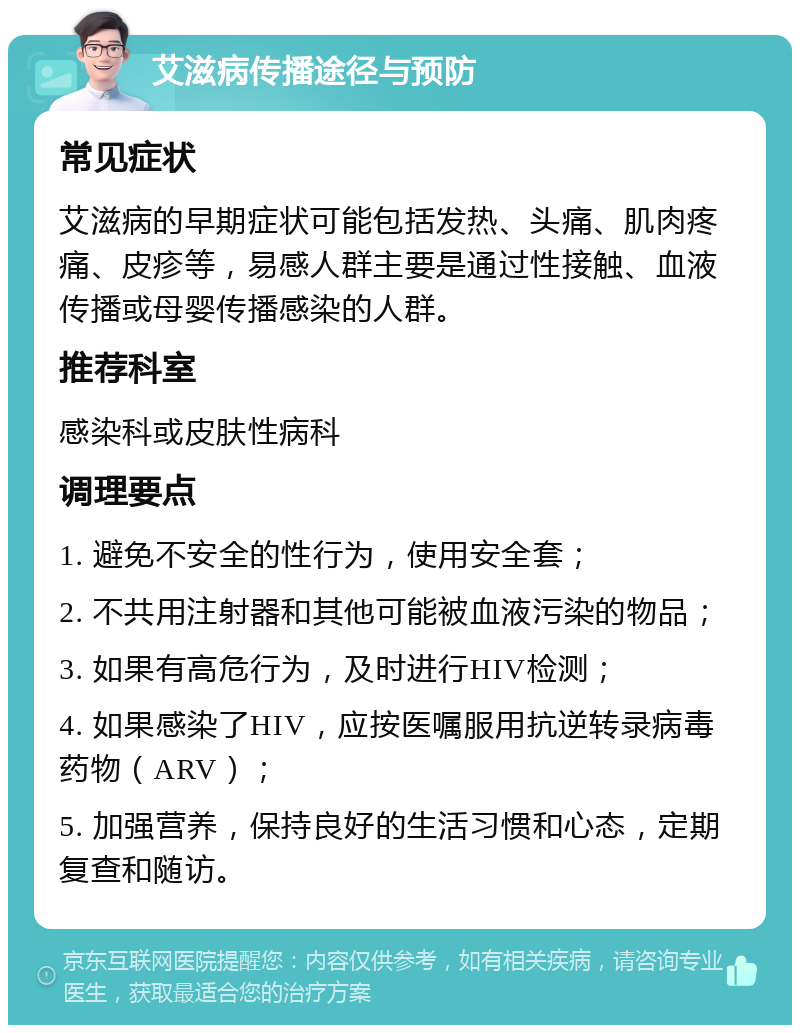 艾滋病传播途径与预防 常见症状 艾滋病的早期症状可能包括发热、头痛、肌肉疼痛、皮疹等，易感人群主要是通过性接触、血液传播或母婴传播感染的人群。 推荐科室 感染科或皮肤性病科 调理要点 1. 避免不安全的性行为，使用安全套； 2. 不共用注射器和其他可能被血液污染的物品； 3. 如果有高危行为，及时进行HIV检测； 4. 如果感染了HIV，应按医嘱服用抗逆转录病毒药物（ARV）； 5. 加强营养，保持良好的生活习惯和心态，定期复查和随访。