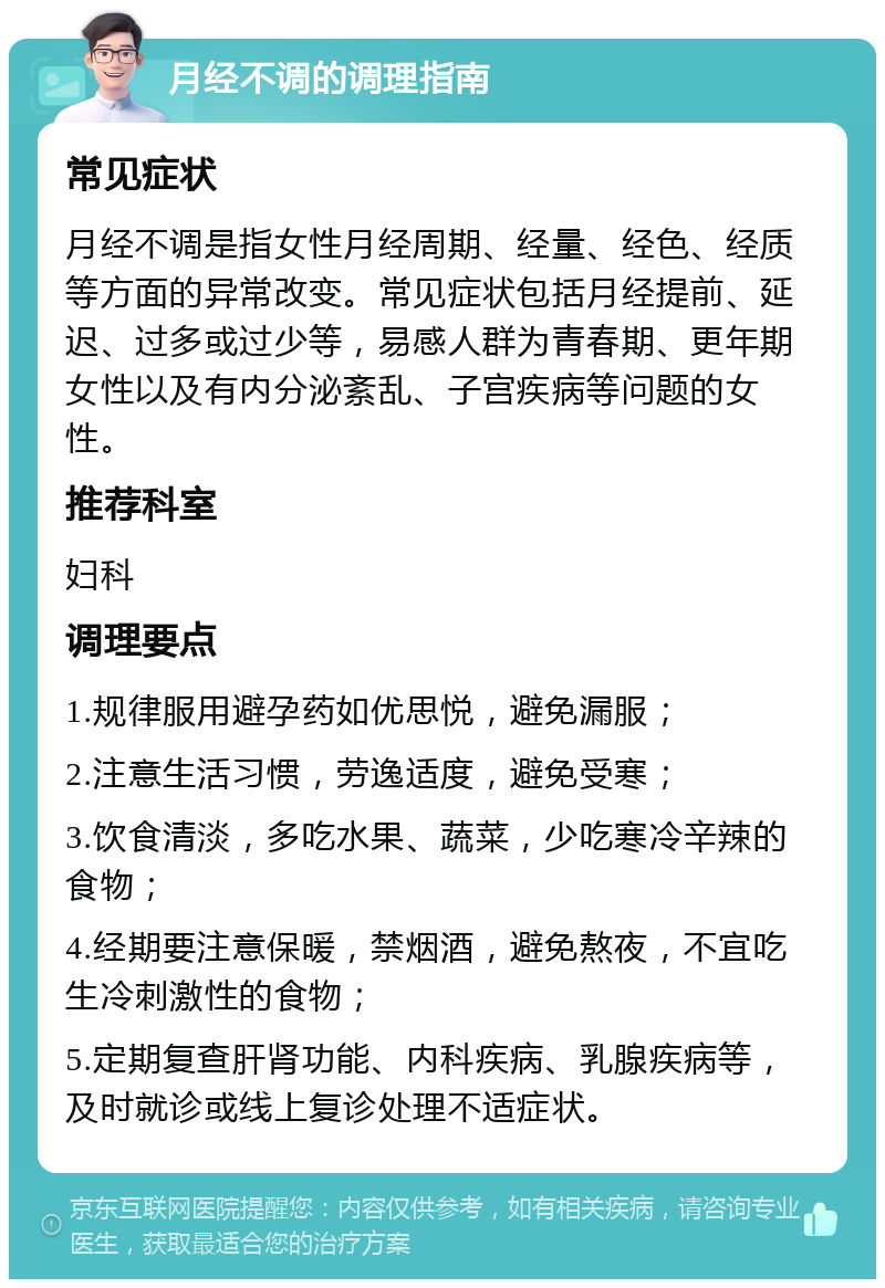 月经不调的调理指南 常见症状 月经不调是指女性月经周期、经量、经色、经质等方面的异常改变。常见症状包括月经提前、延迟、过多或过少等，易感人群为青春期、更年期女性以及有内分泌紊乱、子宫疾病等问题的女性。 推荐科室 妇科 调理要点 1.规律服用避孕药如优思悦，避免漏服； 2.注意生活习惯，劳逸适度，避免受寒； 3.饮食清淡，多吃水果、蔬菜，少吃寒冷辛辣的食物； 4.经期要注意保暖，禁烟酒，避免熬夜，不宜吃生冷刺激性的食物； 5.定期复查肝肾功能、内科疾病、乳腺疾病等，及时就诊或线上复诊处理不适症状。