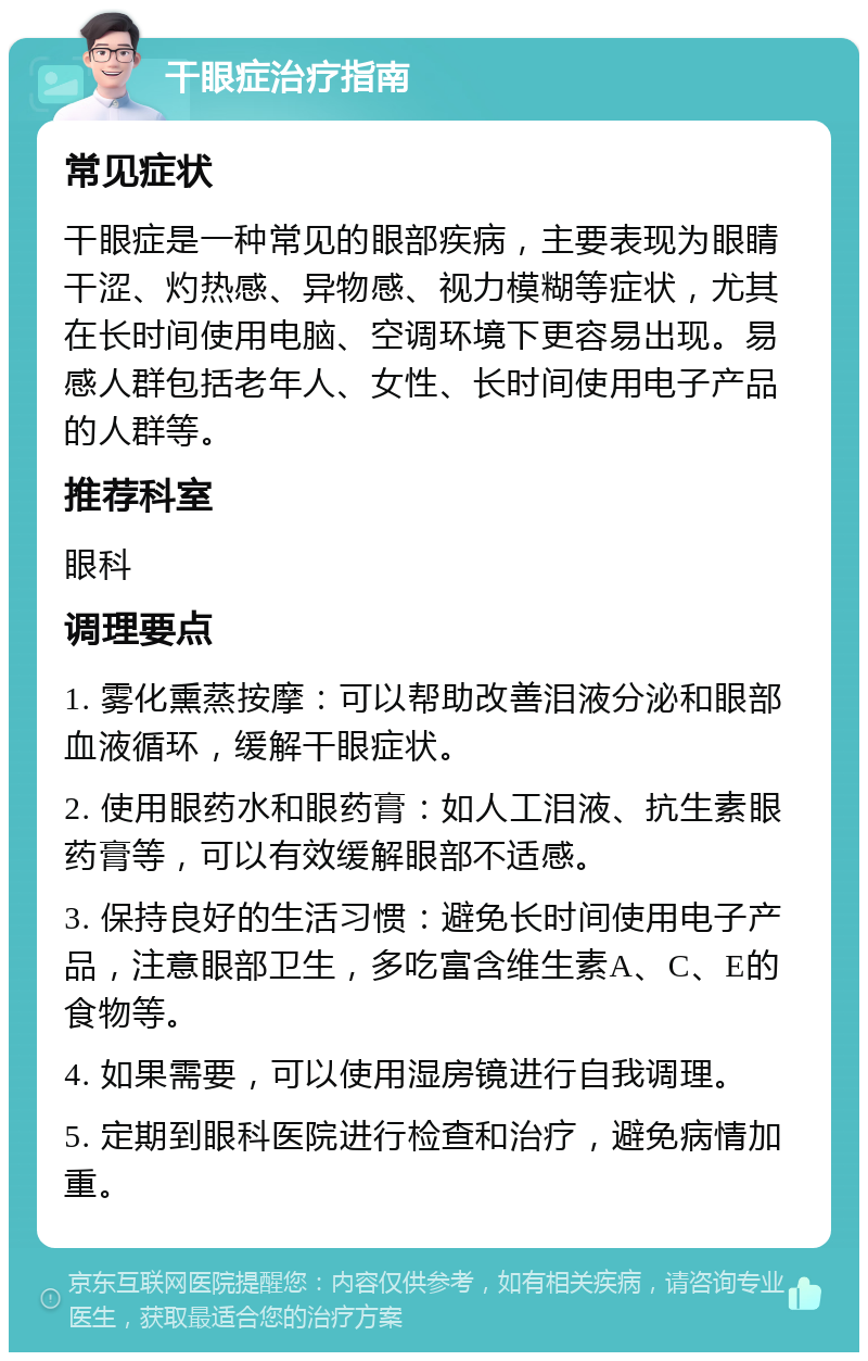 干眼症治疗指南 常见症状 干眼症是一种常见的眼部疾病，主要表现为眼睛干涩、灼热感、异物感、视力模糊等症状，尤其在长时间使用电脑、空调环境下更容易出现。易感人群包括老年人、女性、长时间使用电子产品的人群等。 推荐科室 眼科 调理要点 1. 雾化熏蒸按摩：可以帮助改善泪液分泌和眼部血液循环，缓解干眼症状。 2. 使用眼药水和眼药膏：如人工泪液、抗生素眼药膏等，可以有效缓解眼部不适感。 3. 保持良好的生活习惯：避免长时间使用电子产品，注意眼部卫生，多吃富含维生素A、C、E的食物等。 4. 如果需要，可以使用湿房镜进行自我调理。 5. 定期到眼科医院进行检查和治疗，避免病情加重。